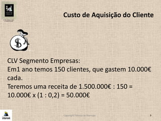 Copyright Fábrica de Startups 9
CLV Segmento Empresas:
Em1 ano temos 150 clientes, que gastem 10.000€
cada.
Teremos uma receita de 1.500.000€ : 150 =
10.000€ x (1 : 0,2) = 50.000€
Custo de Aquisição do Cliente
 