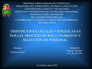 REPÚBLICA BOLIVARIANA DE VENEZUELA
MINISTERIO DEL PODER POPULAR PARA LA EDUCACIÓN
UNIVERSITARIA CIENCIA Y TECNOLOGÍA
INSTITUTO UNIVERSITARIO DE TECNOLOGÍA INDUSTRIAL
RODOLFO LOERO ARISMENDI
RELACIONES INDUSTRIALES
CÁTEDRA: RECLUTAMIENTO Y SELECCIÓN DE PERSONAL
SECCIÓN: 035NA
Profesor
Nicolas Arcaya
La Guaira, enero 2015
Integrante
Ernesto Sandoal
C.I. 26.180.520
DISPOSICIONES LEGALES VENEZOLANAS
PARA EL PROCESO DE RECLUTAMIENTO Y
SELECCIÓN DE PERSONAL
 
