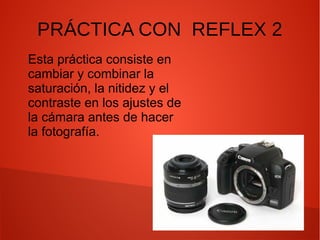 PRÁCTICA CON REFLEX 2
Esta práctica consiste en
cambiar y combinar la
saturación, la nitidez y el
contraste en los ajustes de
la cámara antes de hacer
la fotografía.

 