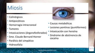 Miosis
• Colinérgicos
• Antipsicóticos
• Hemorragia intracraneal
• Tumores
• Intoxicaciones (órganofosforados)
• Sme. Claude Bernard Horner
• Parálisis del simpático
• Hidrocefalia
• Causas metabólicas
• Lesiones pontinas (puntiformes)
• Intoxicación con heroína
• Síndrome de abstinencia de
cocaína
www.clasesmedicas.com
 