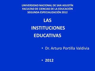 UNIVERSIDAD NACIONAL DE SAN AGUSTÍN
FACULTAD DE CIENCIAS DE LA EDUCACIÓN
    SEGUNDA ESPECIALIZACIÓN 2012


           LAS
      INSTITUCIONES
       EDUCATIVAS

             • Dr. Arturo Portilla Valdivia

             • 2012
 