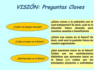 VISIÓN: Preguntas Claves

                                ¿Cómo vemos a la población con la
                                cual trabajamos? Es decir, cuál es la
¿Cuál es la imagen deseada?     situación futura deseada para
                                nuestros usuarios o beneficiarios

                                ¿Cómo nos vemos en el futuro? Es
 ¿Cómo seremos en el futuro?
                                decir, cuál será la posición futura de
                                nuestra organización

                                ¿Qué queremos hacer en el futuro?
                                Cuáles son las contribuciones
                                distintivas que queremos hacer en
   ¿Qué haremos en el futuro?
                                el futuro y/o cuáles son los
                                principales proyectos o actividades
                                que queremos desarrollar
 