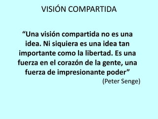 VISIÓN COMPARTIDA

 “Una visión compartida no es una
  idea. Ni siquiera es una idea tan
importante como la libertad. Es una
fuerza en el corazón de la gente, una
  fuerza de impresionante poder”
                          (Peter Senge)
 
