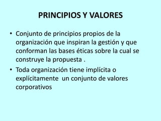 PRINCIPIOS Y VALORES
• Conjunto de principios propios de la
  organización que inspiran la gestión y que
  conforman las bases éticas sobre la cual se
  construye la propuesta .
• Toda organización tiene implícita o
  explícitamente un conjunto de valores
  corporativos
 