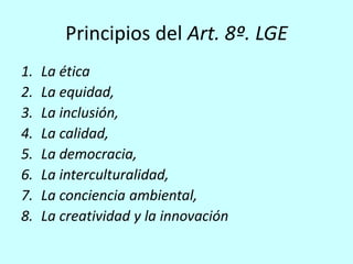 Principios del Art. 8º. LGE
1.   La ética
2.   La equidad,
3.   La inclusión,
4.   La calidad,
5.   La democracia,
6.   La interculturalidad,
7.   La conciencia ambiental,
8.   La creatividad y la innovación
 