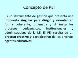Concepto de PEI
Es un instrumento de gestión que presenta una
propuesta singular para dirigir y orientar en
forma coherente, ordenada y dinámica los
procesos     pedagógicos,    institucionales   y
administrativos de la I.E. El PEI resulta de un
proceso creativo y participativo de los diversos
agentes educativos.
 