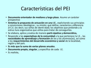 Características del PEI
• Documento orientador de mediano y largo plazo. Asume un carácter
  prospectivo
• Sintetiza la propuesta de actuación en una I.E., explicitando sus principios
  y convicciones ideológicas ; su misión; qué define, caracteriza y diferencia
  al C.E. (es decir, sus señas de identi-dad); los objetivos que pretende y la
  estruc-tura organizativa que utiliza para tratar de conseguirlos.
• Se elabora, aplica y evalúa de manera parti-cipativa y democrática,
• Responde a las expectativas de la comunidad a la que pertenece la I.E. , las
  necesidades de aprendizaje y formación de los y las alumnos(as), así como
  a los requerimientos del desarrollo económico y social de la localidad,
  región y del país.
• Es más que la suma de varios planos anuales.
• Documento propio, singular, y específico de cada I.E.
• Es realista,
 