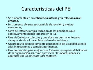 Características del PEI
• Se fundamenta en su coherencia interna y su relación con el
  entorno.
• Instrumento abierto, sus-ceptible de revisión y mejora
  constantes,
• Sirve de referencia y jus-tificación de las decisiones que
  continuamente deben tomarse en la I..E
• Una visión futura colectiva y una doctrina permanente pero
  siempre atenta a los cambios del medio ambiente
• Un propósito de mejoramiento permanente de la calidad, atento
  a las innovaciones y cambios pertinentes.
• Un compromiso para mejorar sus fortalezas y superar debilidades
  de la organización así como aprovechar las oportunidades y
  contrarrestar las amenazas del contexto.
 
