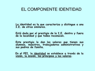 EL COMPONENTE IDENTIDAD


La identidad es lo que caracteriza y distingue a una
I.E. de otras similares.

Está dada por el prestigio de la I,E, dentro y fuera
de la localidad y que todos reconocen.

Este prestigio lo dan los valores que tienen sus
alumnos, maestros, trabajadores administrativos y
sus padres de familia.

En el PEI, la identidad se establece a través de la
visión, la misión, los principios y los valores.
 