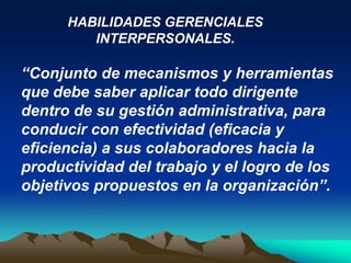HABILIDADES GERENCIALES
         INTERPERSONALES.

“Conjunto de mecanismos y herramientas
que debe saber aplicar todo dirigente
dentro de su gestión administrativa, para
conducir con efectividad (eficacia y
eficiencia) a sus colaboradores hacia la
productividad del trabajo y el logro de los
objetivos propuestos en la organización”.
 