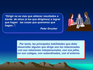 “Dirigir no es mas que obtener resultados a
través de otros (a los que dirigimos) o lograr
que hagan las cosas que queremos que
hagan..”.
                              Peter Drucker




           Por tanto, las principales habilidades que debe
          desarrollar alguien que dirige son las relacionadas
          con sus relaciones interpersonales, con sus jefes,
         con sus colegas, con subordinados, con el entorno.
 