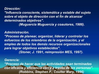 Dirección:
"Influencia consciente, sistemática y estable del sujeto
sobre el objeto de dirección con el fin de alcanzar
determinados objetivos".
          (Muguercia Muguercia y coautores, 1986).

Administración.
"Proceso de planear, organizar, liderar y controlar los
esfuerzos de los miembros de la organización, y el
empleo de todos los demás recursos organizacionales
para lograr objetivos establecidos".
         (Stoner, J. 1991, reimpresión MES, 1997).

Gerencia:
"Proceso de hacer que las actividades sean terminadas
con eficacia y eficiencia con y a través de las personas".
         (Robbins, Stephen P.; Coulter Mary, 1996)
 