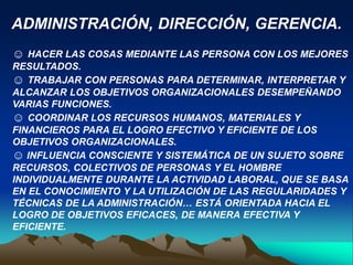 ADMINISTRACIÓN, DIRECCIÓN, GERENCIA.
☺ HACER LAS COSAS MEDIANTE LAS PERSONA CON LOS MEJORES
RESULTADOS.
☺ TRABAJAR CON PERSONAS PARA DETERMINAR, INTERPRETAR Y
ALCANZAR LOS OBJETIVOS ORGANIZACIONALES DESEMPEÑANDO
VARIAS FUNCIONES.
☺ COORDINAR LOS RECURSOS HUMANOS, MATERIALES Y
FINANCIEROS PARA EL LOGRO EFECTIVO Y EFICIENTE DE LOS
OBJETIVOS ORGANIZACIONALES.
☺ INFLUENCIA CONSCIENTE Y SISTEMÁTICA DE UN SUJETO SOBRE
RECURSOS, COLECTIVOS DE PERSONAS Y EL HOMBRE
INDIVIDUALMENTE DURANTE LA ACTIVIDAD LABORAL, QUE SE BASA
EN EL CONOCIMIENTO Y LA UTILIZACIÓN DE LAS REGULARIDADES Y
TÉCNICAS DE LA ADMINISTRACIÓN… ESTÁ ORIENTADA HACIA EL
LOGRO DE OBJETIVOS EFICACES, DE MANERA EFECTIVA Y
EFICIENTE.
 