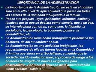 IMPORTANCIA DE LA ADMINISTRACIÓN
La importancia de la Administración no está en el nombre
sino en el alto nivel de aplicabilidad que posee en todas
las esferas de la sociedad incluyendo a la familia.
Posee sus propias leyes, principios, métodos, estilos y
técnicas por lo que se declara como ciencia, que a su vez,
se interrelaciona con otras, como son: la filosofía, la
sociología, la psicología, la economía política, la
contabilidad, etc.
La Administración tiene como protagonista principal a los
hombres, de ahí su carácter social.
La Administración es una actividad inobjetable, los
requerimientos de ella no fueron iguales en la Comunidad
Primitiva que ahora en el Socialismo, a medida que la
sociedad ha ido evolucionando, el proceso de dirigir a los
hombres ha exigido de nuevas exigencias para
desarrollarse. Por tanto el proceso de la administración
 tiene carácter "clasista".
 