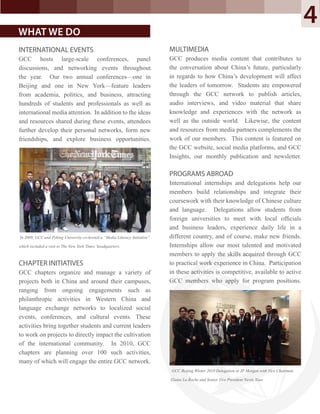 INTERNATIONAL EVENTS
GCC hosts large-scale conferences, panel
discussions, and networking events throughout
the year. Our two annual conferences—one in
Beijing and one in New York—feature leaders
from academia, politics, and business, attracting
hundreds of students and professionals as well as
international media attention. In addition to the ideas
and resources shared during these events, attendees
further develop their personal networks, form new
friendships, and explore business opportunities.
In 2009, GCC and Peking University co-hosted a “Media Literacy Initiative”
which included a visit to The New York Times’headquarters.
CHAPTER INITIATIVES
GCC chapters organize and manage a variety of
projects both in China and around their campuses,
ranging from ongoing engagements such as
philanthropic activities in Western China and
language exchange networks to localized social
events, conferences, and cultural events. These
activities bring together students and current leaders
to work on projects to directly impact the cultivation
of the international community. In 2010, GCC
chapters are planning over 100 such activities,
many of which will engage the entire GCC network.
MULTIMEDIA
GCC produces media content that contributes to
the conversation about China’s future, particularly
in regards to how China’s development will affect
the leaders of tomorrow. Students are empowered
through the GCC network to publish articles,
audio interviews, and video material that share
knowledge and experiences with the network as
well as the outside world. Likewise, the content
and resources from media partners complements the
work of our members. This content is featured on
the GCC website, social media platforms, and GCC
Insights, our monthly publication and newsletter.
PROGRAMS ABROAD
International internships and delegations help our
members build relationships and integrate their
coursework with their knowledge of Chinese culture
and language. Delegations allow students from
foreign universities to meet with local ofﬁcials
and business leaders, experience daily life in a
different country, and of course, make new friends.
Internships allow our most talented and motivated
members to apply the skills acquired through GCC
to practical work experience in China. Participation
in these activities is competitive, available to active
GCC members who apply for program positions.
WHAT WE DO
GCC Beijing Winter 2010 Delegation at JP Morgan with Vice Chairman
Elaine La Roche and Senior Vice President Nevin Xiao.
4
 