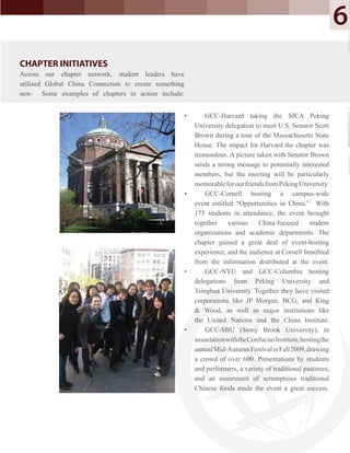 CHAPTER INITIATIVES
Across our chapter network, student leaders have
utilized Global China Connection to create something
new. Some examples of chapters in action include:
• GCC-Harvard taking the SICA Peking
University delegation to meet U.S. Senator Scott
Brown during a tour of the Massachusetts State
House. The impact for Harvard the chapter was
tremendous. A picture taken with Senator Brown
sends a strong message to potentially interested
members, but the meeting will be particularly
memorableforourfriendsfromPekingUniversity.
• GCC-Cornell hosting a campus-wide
event entitled “Opportunities in China.” With
175 students in attendance, the event brought
together various China-focused student
organizations and academic departments. The
chapter gained a great deal of event-hosting
experience, and the audience at Cornell beneﬁted
from the information distributed at the event.
• GCC-NYU and GCC-Columbia hosting
delegations from Peking University and
Tsinghua University. Together they have visited
corporations like JP Morgan, BCG, and King
& Wood, as well as major institutions like
the United Nations and the China Institute.
• GCC-SBU (Stony Brook University), in
associationwiththeConfuciusInstitute,hostingthe
annualMid-AutumnFestivalinFall2009,drawing
a crowd of over 600. Presentations by students
and performers, a variety of traditional pastimes,
and an assortment of scrumptious traditional
Chinese foods made the event a great success.
6
CHAPTER INITIATIVES
Across our chapter network, student leaders have
utilized Global China Connection to create something
new. Some examples of chapters in action include:
 