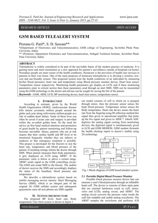 Prerana G. Patil Int. Journal of Engineering Research and Applications www.ijera.com
ISSN : 2248-9622, Vol. 5, Issue 1( Part 1), January 2015, pp.27-31
www.ijera.com 27 | P a g e
GSM BASED TELEALERT SYSTEM
Prerana G. Patil*, S. D. Sawant**
*(Department of Electronics and Telecommunication, GSM college of Enginnering, Savitribai Phule Pune
University, India)
** (Professor, Department Electronics and Telecommunication, Sinhgad Technical Institute, Savitribai Phule
Pune University, India)
ABSTRACT
Telemedicine is widely considered to be part of the inevitable future of the modern practice of medicine. It is
gaining more and more momentum as a new approach for patient’s surveillance outside of hospitals (at home).
Nowadays people are more aware of the health conditions. Homecare is the provision of health care services to
patients in their own home. One of the main purposes of homecare telemedicine is to develop a wireless, low-
cost and use-friendly system. This proposed system tests the health conditions of an individual by measuring
his/her blood pressures, heart rate and temperature using Blood pressure monitor device, Heart beat sensor,
Temperature sensor respectively. Monitoring health parameters get display on LCD, and if these monitoring
parameters enter in critical section then these parameters send through an alert SMS. SMS can be transmitted
using the GSM technology to the doctor and advises can be sought for saving the life of the patient.
Keywords - GSM, ARM, LCD, BP monitoring device, heart beat sensor, temperature sensor.
I. INTRODUCTION
According to estimate, given by the World
Health Organization (WHO), cardiovascular disease
kills almost seventeen million people around the
globe each year along with twenty million people at a
risk of sudden heart failure. Some of these lives can
often be saved if acute care and surgery is provided
within the so-called golden hour. So the need for
advice on first hand medical attention and promotion
of good health by patient monitoring and follow-up
becomes inevitable. Hence, patients who are at risk
require that their cardiac health and BP level to be
monitored frequently whether they are indoors or
outdoors so that emergency treatment is possible.
This project is developed for the Doctors to test the
heart rate, temperature and blood pressure of the
patient. If anything strange inform the doctor through
SMS. When patient measures their body parameters,
it gets displayed on LCD using ARM7. If the
parameter value is below or above a certain range,
ARM7 sends signal to the GSM controlling circuit.
The GSM unit sends SMS to the Doctor. The mobile
of doctor receives the SMS and accordingly displays
the status of the heartbeat, blood pressure and
temperature.
We describe a telemedicine system based on
mobile messaging service namely: Short Messaging
Service (SMS), which is an integral part of the
original 2G GSM cellular system and subsequent
generations since all new phones are SMS capable.
II. SYSTEM ARCHITECTURE
The proposed BP level, heart rate, Body
temperature Tele-Alert system is shown in figure 1
our model consists of cuff in which air is pumped
through motor, then the pressure sensor senses the
body blood pressure. Temperature sensor senses the
Body temperature. Heart rate device senses the heart
rate from the fingertip using IR reflection method this
signal then given to operational amplifier that picks
up the bio signal and given to ARM 7. Inbuilt ADC
digitizes the analog signal coming from monitoring
devices; the digitized signal is simultaneously given
to LCD and GSM MODEM. GSM modem forwards
the health checkup report to doctor’s mobile using
2G technology.
Fig. 1 Block diagram of GSM based telealert system
2.1 Portable Digital Blood Pressure Monitor
Portable blood pressure monitor device that can
measure a user's blood pressures through an inflatable
hand cuff. The device is consists of three main parts
that are external hardwares (such as cuff, motor,
valve and LCD), analog circuit, and ARM7. The
analog circuit converts the pressure value inside the
cuff into readable and usable analog waveforms. The
ARM7 samples the waveforms and performs A/D
RESEARCH ARTICLE OPEN ACCESS
 