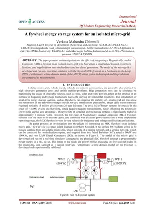 International
OPEN ACCESS Journal
Of Modern Engineering Research (IJMER)
| IJMER | ISSN: 2249–6645 | www.ijmer.com | Vol. 5 | Iss.1| Jan. 2015 | 21|
A flywheel energy storage system for an isolated micro-grid
Venkata Mahendra Chimmili
Studying B.Tech 4th year in department of electrical and electronic, NARASARAOPETA ENGG.
COLLEGE,kotappakonda road yellamanda(p), narasaraopet- 22601,Gunturdistrict,A.P,INDIA.Affiliated to
JNTU KAKINADA university, KAKINADA. ambedkar nagar 3rd line, kakaniroad,dr no;8-19/1-272,Guntur-1,
pin code:522001,A.P,INDIA.
I. INTRODUCTION
Isolated micro-grids, which include islands and remote communities, are generally characterised by
high electricity generation costs and exhibit stability problems. High generation costs can be alleviated by
maximising the usage of renewable sources, such as wind, solar and hydro powers, albeit at the expense of an
increase in frequency and voltage fluctuations due to the varying environmental conditions. The introduction of
short-term energy storage systems, such as flywheels, can improve the stability of a micro-grid and maximise
the penetration of the renewable energy sources.For grid stabilisation applications, a high cycle life is normally
required, typically 15 million cycles over a 20 year life span. The cycle life of battery systems is typically in the
order of <10,000 cycles and therefore, would require frequent replacements, hence offsetting the potentially
lower initial capital cost advantage . The cycle life of capacitor energy storage systems is significantly higher at
approximately 1 million cycles. However, the life cycle of Magnetically Loaded Composite (MLC) flywheel
systems is of the order of 10 million cycles, and combined with excellent power density and a wide temperature
operating range, the MLC flywheel system is very suitable for frequency and voltage stabilisation applications.
The paper presents an investigation into the effects of integrating an MLC flywheel to an isolated
micro-grid. The Fair Isle is a small island located in northern Scotland, it has around 80 residents living in 30
houses supplied from an isolated micro-grid, which consists of a heating network and a service network, which
can be connected by two inductioncouplers, and supplied from two Wind Turbines (WT), rated at 60kW and
100KW, and two 32kW Diesel Generators (DG), as shown in Figure 1. The model of the micro- grid is
developed and run on a real-time simulator connected to the physical MLC flywheel through a programmable
power supply in a HIL set-up. The inputs to the model are power profiles measured on five selected nodes on
the micro-grid, and sampled at 1 second intervals. Furthermore, a time-domain model of the flywheel is
developed and experimentally validated.
Figure1: Fair ISLE power system
ABSTRACT: The paper presents an investigation into the effects of integrating a Magnetically Loaded
Composite (sMLC) flywheel to an isolated micro-grid. The Fair Isle is a small island located in northern
Scotland, and supplied from two wind turbines and two diesel generators. The model of the micro-grid is
developed and run on a real-time simulator with the physical MLC flywheel as a Hardware-In-the-Loop
(HIL). Furthermore, a time-domain model of the MLC flywheel system is developed and its predictions
are compared to measurements.
 
