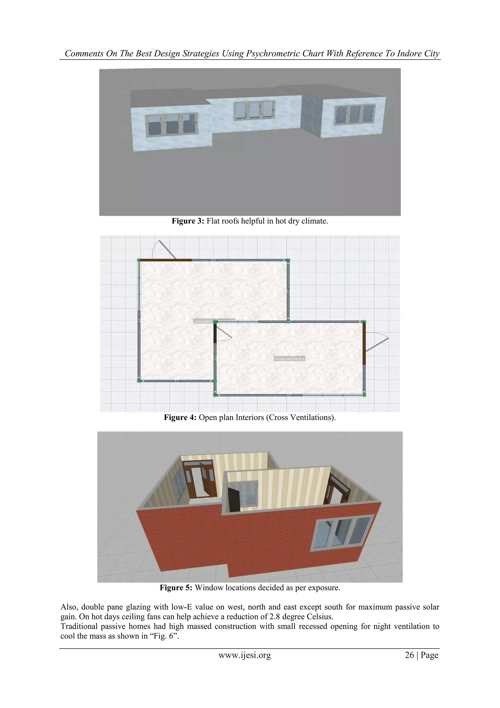 Comments On The Best Design Strategies Using Psychrometric Chart With Reference To Indore City
www.ijesi.org 26 | Page
Figure 3: Flat roofs helpful in hot dry climate.
Figure 4: Open plan Interiors (Cross Ventilations).
Figure 5: Window locations decided as per exposure.
Also, double pane glazing with low-E value on west, north and east except south for maximum passive solar
gain. On hot days ceiling fans can help achieve a reduction of 2.8 degree Celsius.
Traditional passive homes had high massed construction with small recessed opening for night ventilation to
cool the mass as shown in “Fig. 6”.
 