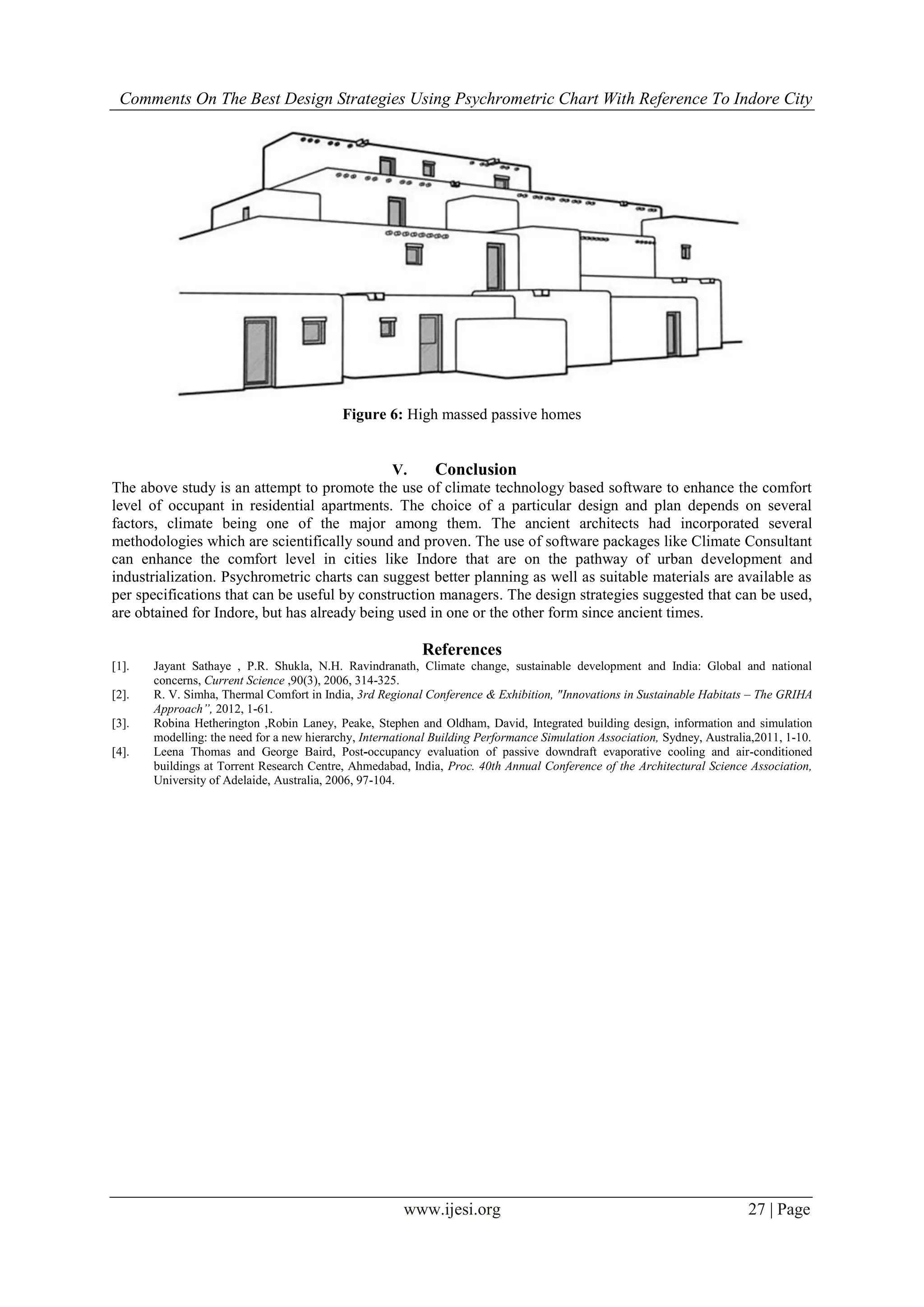 Comments On The Best Design Strategies Using Psychrometric Chart With Reference To Indore City
www.ijesi.org 27 | Page
Figure 6: High massed passive homes
V. Conclusion
The above study is an attempt to promote the use of climate technology based software to enhance the comfort
level of occupant in residential apartments. The choice of a particular design and plan depends on several
factors, climate being one of the major among them. The ancient architects had incorporated several
methodologies which are scientifically sound and proven. The use of software packages like Climate Consultant
can enhance the comfort level in cities like Indore that are on the pathway of urban development and
industrialization. Psychrometric charts can suggest better planning as well as suitable materials are available as
per specifications that can be useful by construction managers. The design strategies suggested that can be used,
are obtained for Indore, but has already being used in one or the other form since ancient times.
References
[1]. Jayant Sathaye , P.R. Shukla, N.H. Ravindranath, Climate change, sustainable development and India: Global and national
concerns, Current Science ,90(3), 2006, 314-325.
[2]. R. V. Simha, Thermal Comfort in India, 3rd Regional Conference & Exhibition, "Innovations in Sustainable Habitats – The GRIHA
Approach”, 2012, 1-61.
[3]. Robina Hetherington ,Robin Laney, Peake, Stephen and Oldham, David, Integrated building design, information and simulation
modelling: the need for a new hierarchy, International Building Performance Simulation Association, Sydney, Australia,2011, 1-10.
[4]. Leena Thomas and George Baird, Post-occupancy evaluation of passive downdraft evaporative cooling and air-conditioned
buildings at Torrent Research Centre, Ahmedabad, India, Proc. 40th Annual Conference of the Architectural Science Association,
University of Adelaide, Australia, 2006, 97-104.
 