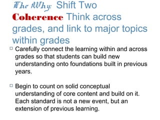 The Why: Shift Two
Coherence Think across
grades, and link to major topics
within grades
   Carefully connect the learning within and across
    grades so that students can build new
    understanding onto foundations built in previous
    years.

   Begin to count on solid conceptual
    understanding of core content and build on it.
    Each standard is not a new event, but an
    extension of previous learning.
 