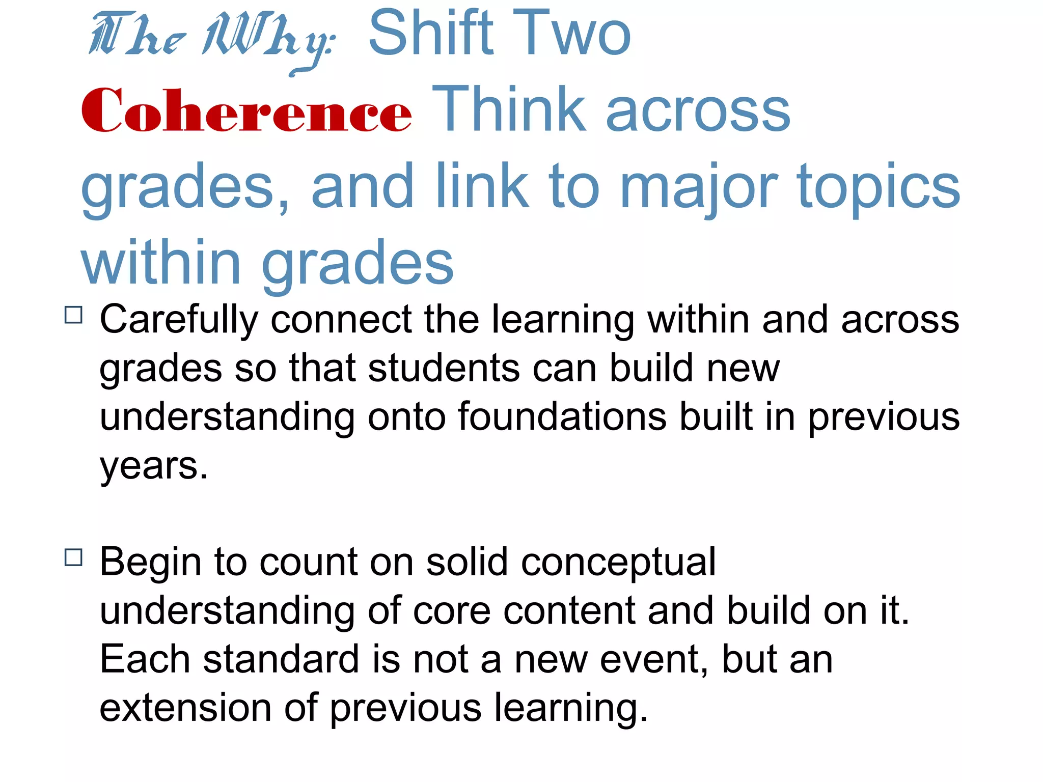 The Why: Shift Two
Coherence Think across
grades, and link to major topics
within grades
   Carefully connect the learning within and across
    grades so that students can build new
    understanding onto foundations built in previous
    years.

   Begin to count on solid conceptual
    understanding of core content and build on it.
    Each standard is not a new event, but an
    extension of previous learning.
 