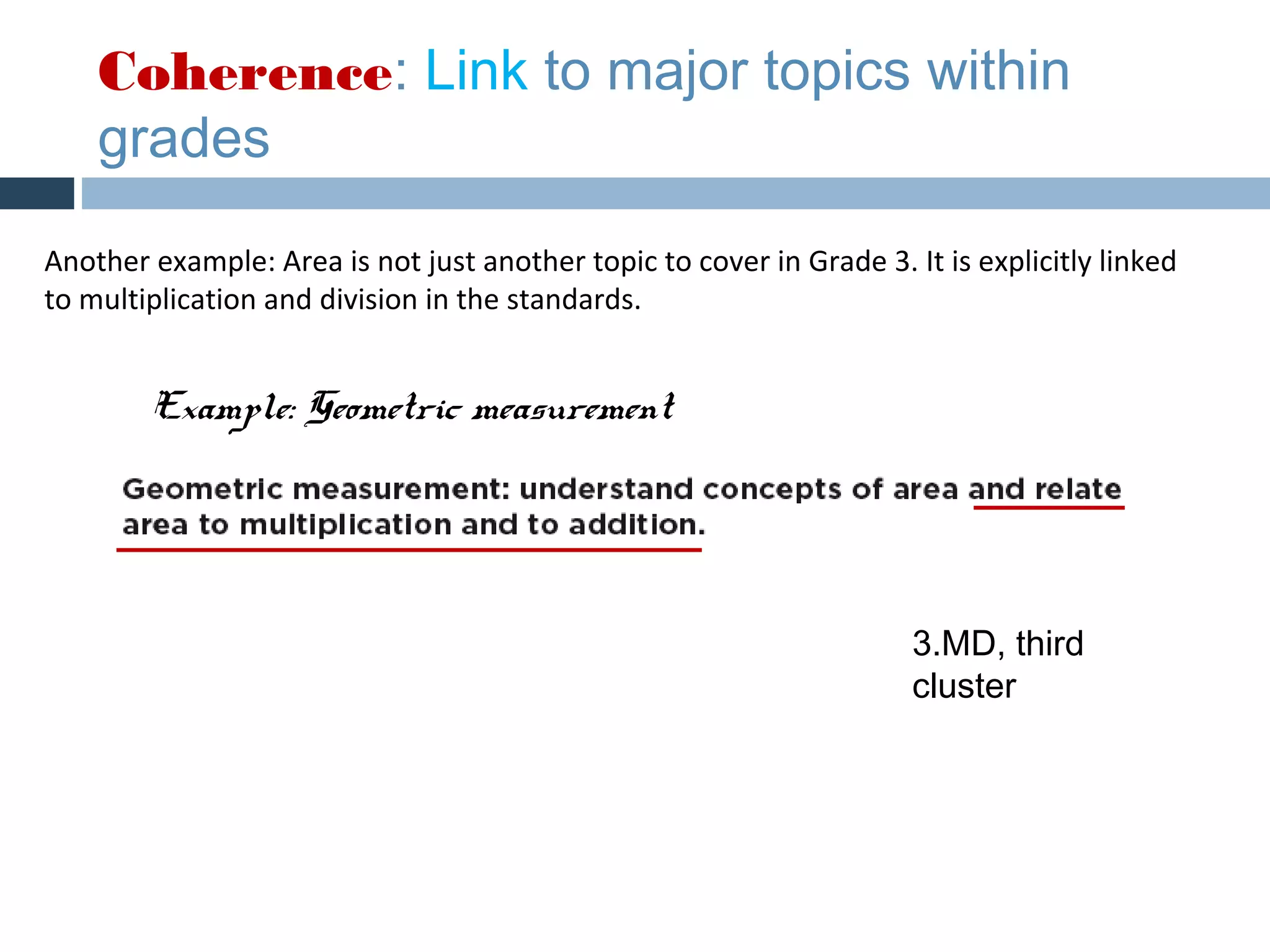 Coherence: Link to major topics within
    grades

Another example: Area is not just another topic to cover in Grade 3. It is explicitly linked
to multiplication and division in the standards.


        Example: Geometric measurement




                                                                      3.MD, third
                                                                      cluster
 
