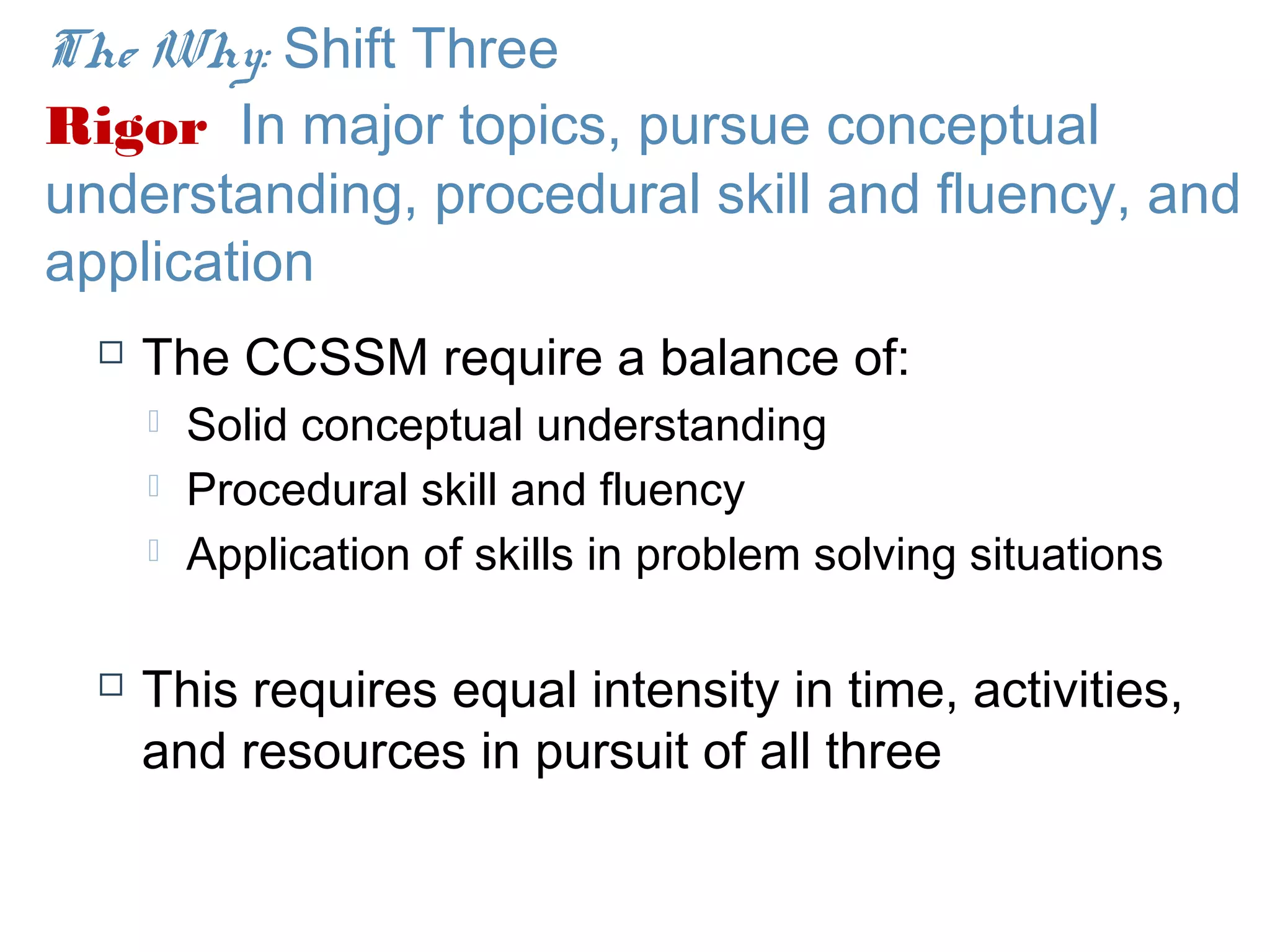 The Why: Shift Three
Rigor In major topics, pursue conceptual
understanding, procedural skill and fluency, and
application
     The CCSSM require a balance of:
         Solid conceptual understanding
         Procedural skill and fluency
         Application of skills in problem solving situations

     This requires equal intensity in time, activities,
      and resources in pursuit of all three
 