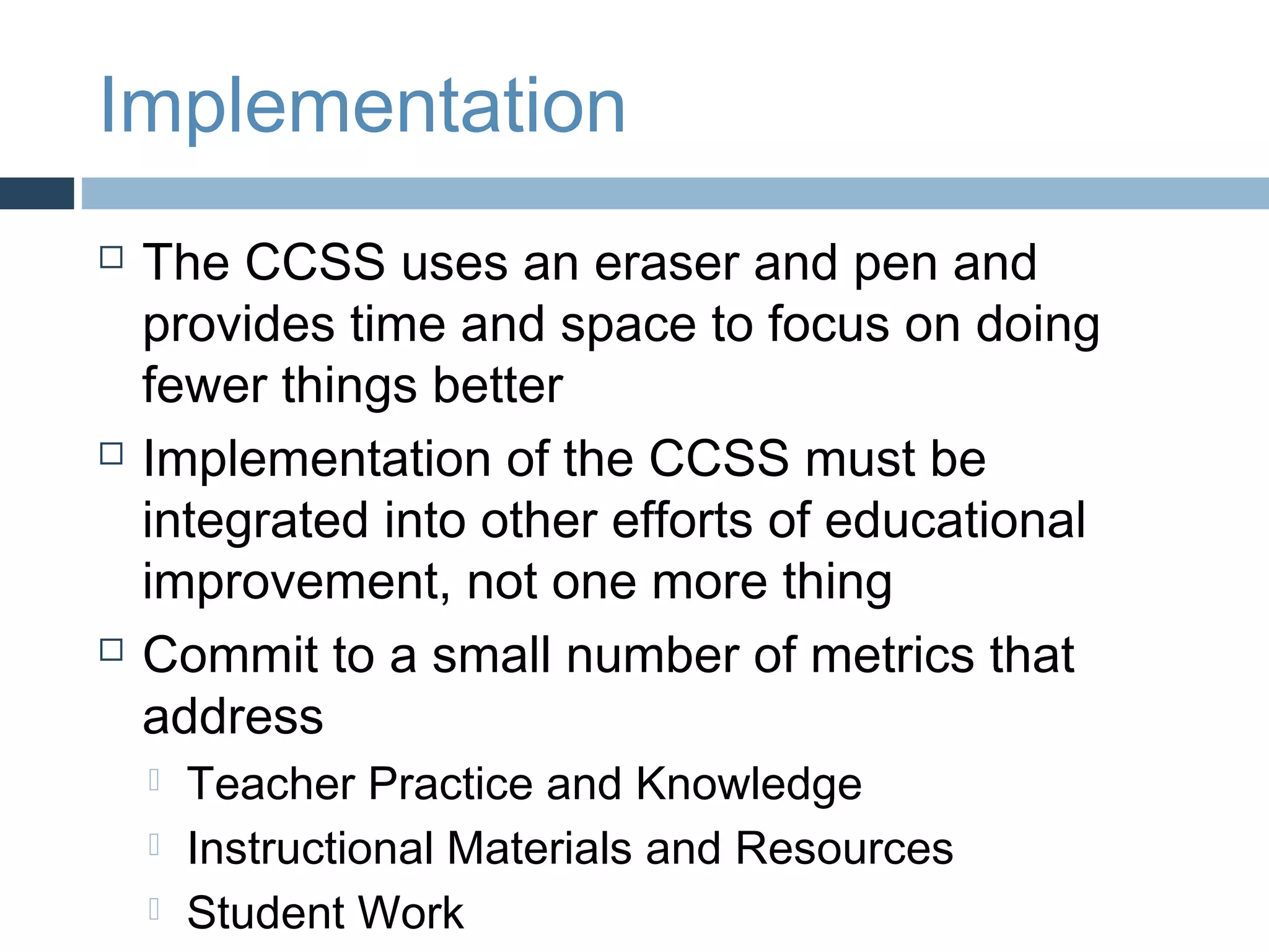 Implementation
   The CCSS uses an eraser and pen and
    provides time and space to focus on doing
    fewer things better
   Implementation of the CCSS must be
    integrated into other efforts of educational
    improvement, not one more thing
   Commit to a small number of metrics that
    address
       Teacher Practice and Knowledge
       Instructional Materials and Resources
       Student Work
 