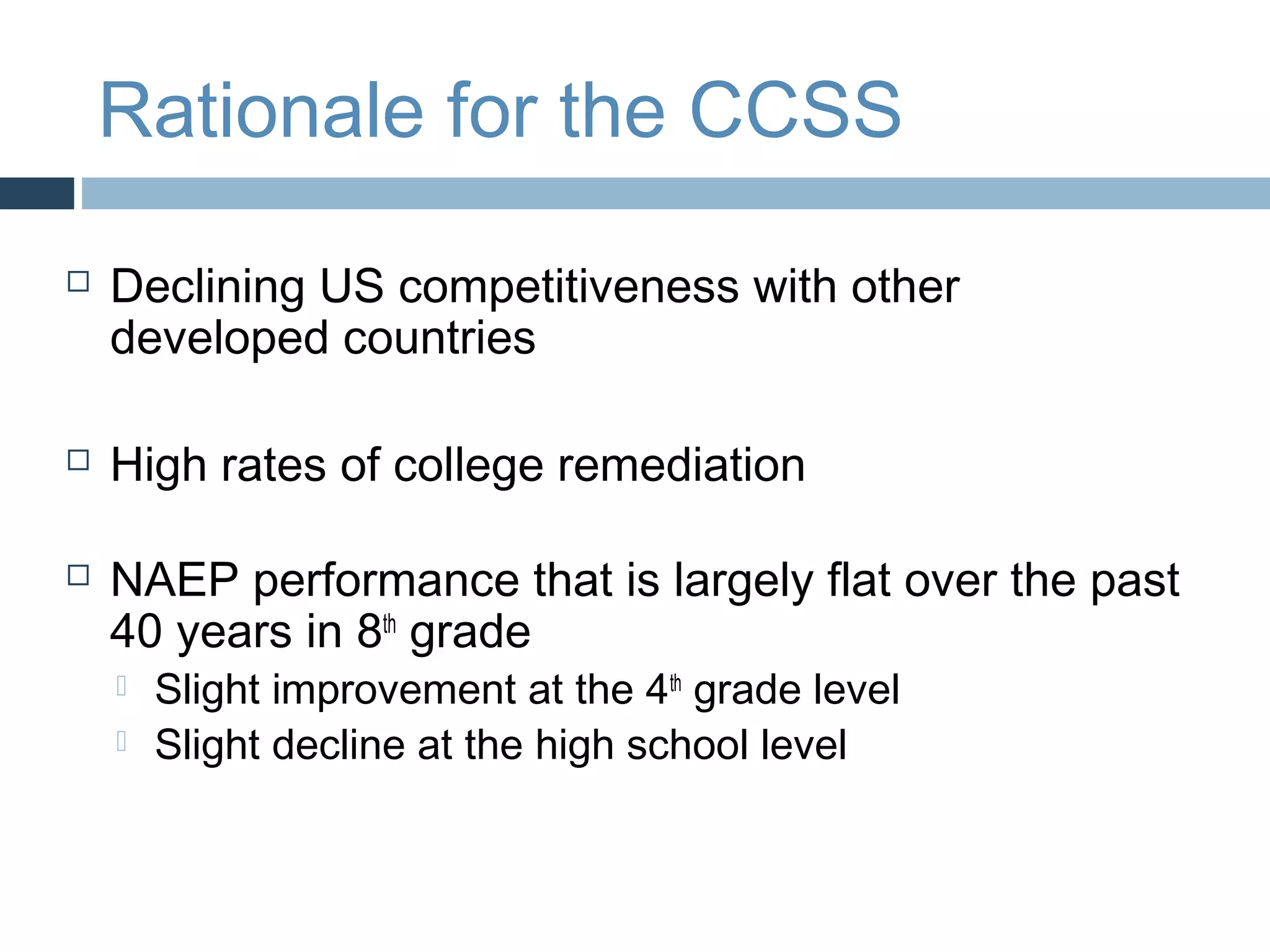 Rationale for the CCSS
   Declining US competitiveness with other
    developed countries

   High rates of college remediation

   NAEP performance that is largely flat over the past
    40 years in 8th grade
       Slight improvement at the 4th grade level
       Slight decline at the high school level
 