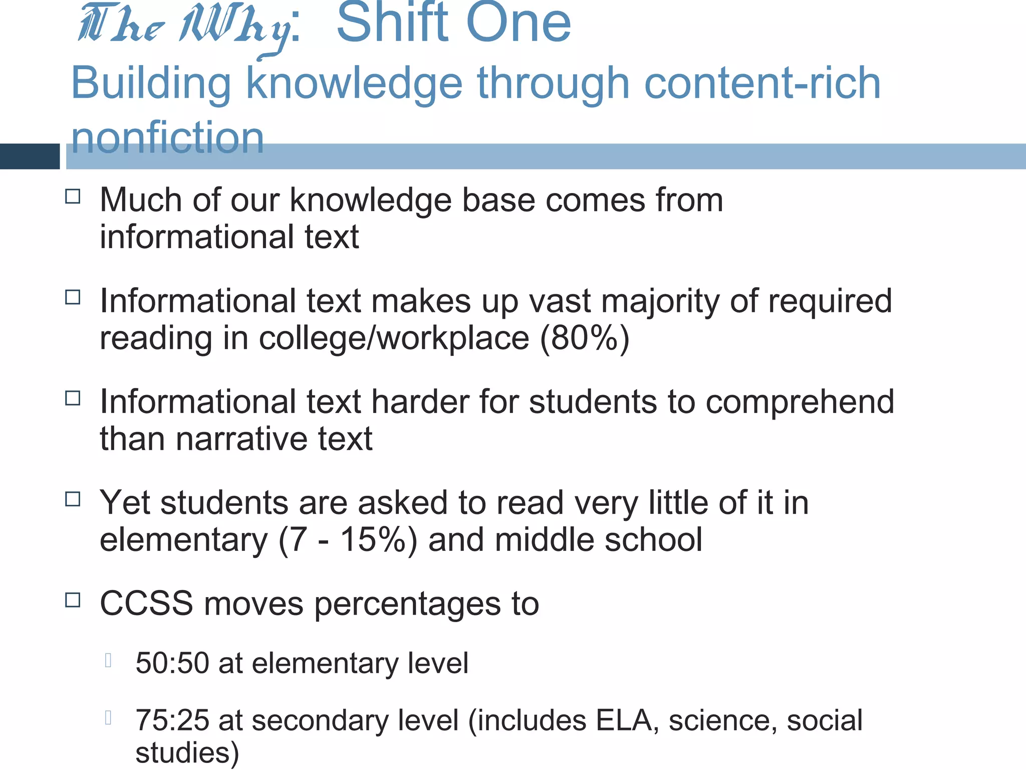 The Why: Shift One
Building knowledge through content-rich
nonfiction
   Much of our knowledge base comes from
    informational text
   Informational text makes up vast majority of required
    reading in college/workplace (80%)
   Informational text harder for students to comprehend
    than narrative text
   Yet students are asked to read very little of it in
    elementary (7 - 15%) and middle school
   CCSS moves percentages to
       50:50 at elementary level
       75:25 at secondary level (includes ELA, science, social
        studies)
 