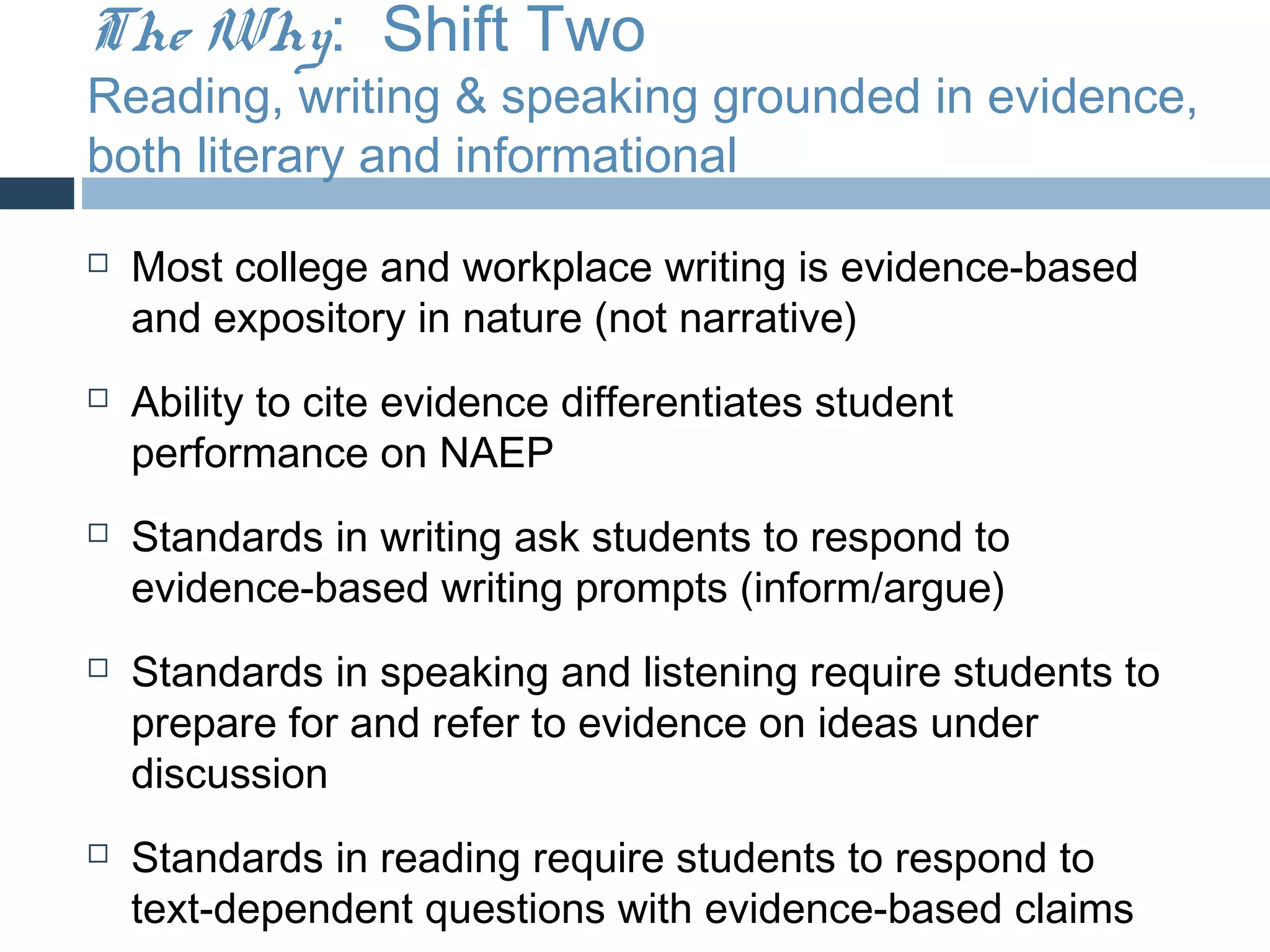 The Why: Shift Two
Reading, writing & speaking grounded in evidence,
both literary and informational

   Most college and workplace writing is evidence-based
    and expository in nature (not narrative)
   Ability to cite evidence differentiates student
    performance on NAEP
   Standards in writing ask students to respond to
    evidence-based writing prompts (inform/argue)
   Standards in speaking and listening require students to
    prepare for and refer to evidence on ideas under
    discussion
   Standards in reading require students to respond to
    text-dependent questions with evidence-based claims
 