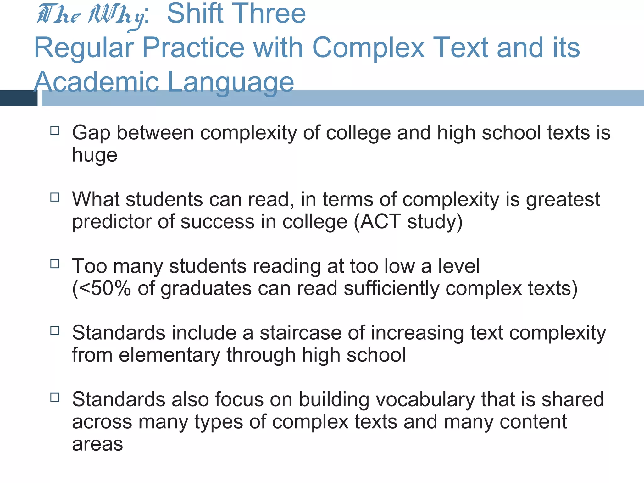 The Why: Shift Three
Regular Practice with Complex Text and its
Academic Language
    Gap between complexity of college and high school texts is
     huge
    What students can read, in terms of complexity is greatest
     predictor of success in college (ACT study)
    Too many students reading at too low a level
     (<50% of graduates can read sufficiently complex texts)
    Standards include a staircase of increasing text complexity
     from elementary through high school
    Standards also focus on building vocabulary that is shared
     across many types of complex texts and many content
     areas
 