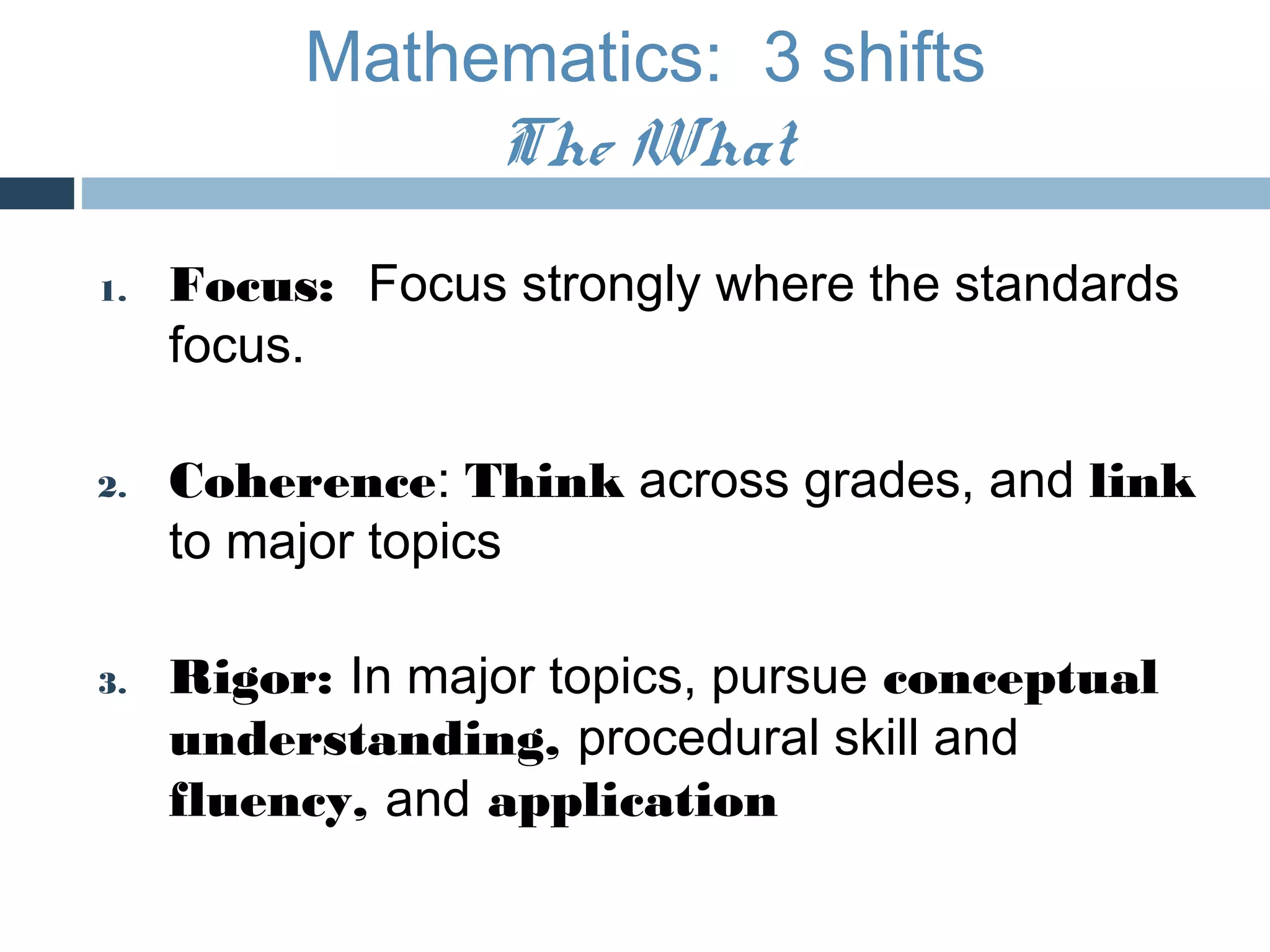 Mathematics: 3 shifts
               The What
1.   Focus: Focus strongly where the standards
     focus.

2.   Coherence: Think across grades, and link
     to major topics

3.   Rigor: In major topics, pursue conceptual
     understanding, procedural skill and
     fluency, and application
 