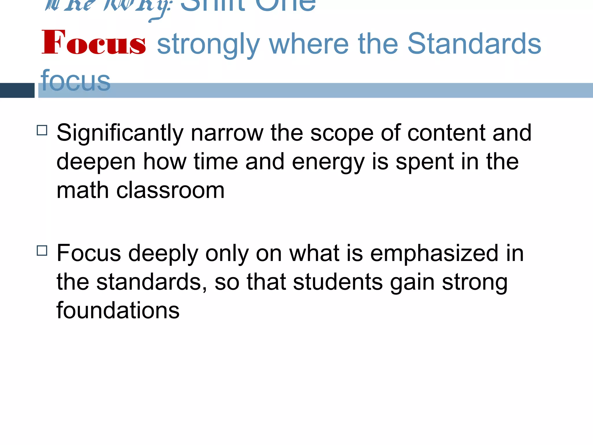 The Why: Shift One
Focus strongly where the Standards
focus
   Significantly narrow the scope of content and
    deepen how time and energy is spent in the
    math classroom

   Focus deeply only on what is emphasized in
    the standards, so that students gain strong
    foundations
 