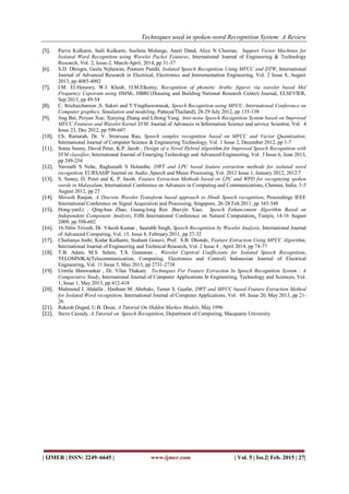 Techniques used in spoken-word Recognition System: A Review
| IJMER | ISSN: 2249–6645 | www.ijmer.com | Vol. 5 | Iss.2| Feb. 2015 | 27|
[5]. Purva Kulkarni, Saili Kulkarni, Sucheta Mulange, Aneri Dand, Alice N Cheeran, Support Vector Machines for
Isolated Word Recognition using Wavelet Packet Features, International Journal of Engineering & Technology
Research, Vol. 2, Issue-2, March-April, 2014, pp 31-37
[6]. S.D. Dhingra, Geeta Nijhawan, Poonam Pandit, Isolated Speech Recognition Using MFCC and DTW, International
Journal of Advanced Research in Electrical, Electronics and Instrumentation Engineering, Vol. 2 Issue 8, August
2013, pp 4085-4092
[7]. I.M. El-Henawy, W.I. Khedr, O.M.Elkomy, Recognition of phonetic Arabic figures via wavelet based Mel
Frequency Cepstrum using HMMs, HBRC(Housing and Building National Research Center) Journal, ELSEVIER,
Sep 2013, pp 49-54
[8]. C. Ittichaichareon ,S. Suksri and T.Yingthawornsuk, Speech Recognition using MFCC, International Conference on
Computer graphics, Simulation and modeling, Pattaya(Thailand), 28-29 July 2012, pp 135-138
[9]. Jing Bai, Peiyun Xue, Xueying Zhang and Lihong Yang, Anti-noise Speech Recognition System based on Improved
MFCC Features and Wavelet Kernel SVM, Journal of Advances in Information Science and service Scientist, Vol. 4
Issue 23, Dec 2012, pp 599-607
[10]. Ch. Ramaiah, Dr. V. Srinivasa Rao, Speech samples recognition based on MFCC and Vector Quantization,
International Journal of Computer Science & Engineering Technology, Vol. 1 Issue 2, December 2012, pp 1-7
[11]. Sonia Sunny, David Peter, K.P. Jacob , Design of a Novel Hybrid Algorithm for Improved Speech Recognition with
SVM classifier, International Journal of Emerging Technology and Advanced Engineering, Vol. 3 Issue 6, June 2013,
pp 249-254
[12]. Navnath S Nehe, Raghunath S Holambe, DWT and LPC based feature extraction methods for isolated word
recognition, EURSASIP Journal on Audio ,Speech and Music Processing, Vol. 2012 Issue 1, January 2012, 2012:7
[13]. S. Sunny, D. Peter and K. P. Jacob, Feature Extraction Methods based on LPC and WPD for recognizing spoken
words in Malayalam, International Conference on Advances in Computing and Communications, Chennai, India, 3-5
August 2012, pp 27
[14]. Shivesh Ranjan, A Discrete Wavelet Transform based approach to Hindi Speech recognition, Proceedings IEEE
International Conference on Signal Acquisition and Processing, Singapore, 26-28 Feb 2011, pp 345-348
[15]. Hong-yanLi , Qing-hua Zhao, Guang-long Ren ,Bao-jin Xiao, Speech Enhancement Algorithm Based on
Independent Component Analysis, Fifth International Conference on Natural Computation, Tianjin, 14-16 August
2009, pp 598-602
[16]. 16.Nitin Trivedi, Dr. Vikesh Kumar , Saurabh Singh, Speech Recognition by Wavelet Analysis, International Journal
of Advanced Computing, Vol. 15, Issue 8, February 2011, pp 27-32
[17]. Chaitanya Joshi, Kedar Kulkarni, Sushant Gosavi, Prof. S.B. Dhonde, Feature Extraction Using MFCC Algorithm,
International Journal of Engineering and Technical Research, Vol. 2 Issue 4 , April 2014, pp 74-77
[18]. T.B. Adam, M.S. Salam, T.S. Gunawan , Wavelet Cepstral Coefficients for Isolated Speech Recognition,
TELOMNIKA(Telecommunication, Computing, Electronics and Control) Indonesian Journal of Electrical
Engineering, Vol. 11 Issue 5, May 2013, pp 2731-2738
[19]. Urmila Shrawankar , Dr. Vilas Thakare, Techniques For Feature Extraction In Speech Recognition System : A
Comparative Study, International Journal of Computer Applications In Engineering, Technology and Sciences, Vol.
1, Issue 1, May 2013, pp 412-418
[20]. Mahmoud I. Abdalla , Haitham M. Abobakr, Tamer S. Gaafar, DWT and MFCC based Feature Extraction Method
for Isolated Word recognition, International Journal of Computer Applications, Vol. 69, Issue 20, May 2013, pp 21-
26
[21]. Rakesh Dugad, U.B. Desai, A Tutorial On Hidden Markov Models, May 1996
[22]. Steve Cassidy, A Tutorial on Speech Recognition, Department of Computing, Macquarie University
 