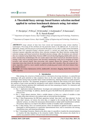 International
OPEN ACCESS Journal
Of Modern Engineering Research (IJMER)
| IJMER | ISSN: 2249–6645 | www.ijmer.com | Vol. 5 | Iss.3| Mar. 2015 | 32|
A Threshold fuzzy entropy based feature selection method
applied in various benchmark datasets using Ant-miner
algorithm
P. Devipriya1
, P.Divya2
, R.Srivinitha3
, J.Joshimadevi4
, S.Saravanan5
,
R. G. Suresh Kumar6
1,2,3,4
Department of Computer Science, Rajiv Gandhi College of Engineering and Technology, Pondicherry,
India
5,6
Department of Computer Science, Rajiv Gandhi College of Engineering and Technology, Pondicherry,
India
I. Introduction
Data mining, the extraction of hidden predictive information from large databases, is a powerful new
technology with great potential to help companies focus on the most important information in their data
warehouses. Data mining tools [3] predict future trends and behaviors, allowing businesses to make proactive,
knowledge-driven decisions. The automated, prospective analyses offered by data mining [8,9] move beyond
the analyses of past events provided by retrospective tools typical of decision support systems. Data mining
tools can answer business questions that traditionally were too time consuming to resolve. It is interactive and
iterative, involving the following steps:
 Step 1. Application domain identification: Investigate and understand the application domain and the
relevant prior knowledge. In addition, identify the goal of the KDD from the administrators’ or users’
point of view.
 Step 2. Target dataset selection: Select a suitable dataset, or focus on a subset of variables or data
samples where data relevant to the analysis task are retrieved from the database.
 Step 3. Data Preprocessing: the DM basic operations include ‘data clean’ and ‘data reduction’: In the
‘data clean’ process, we remove the noise data, or respond to the missing data field. Inthe ‘data
reduction’ process, we reduce the unnecessary dimensionality or adopt useful transformation methods.
The primary objective is to improve the effective number of variables under consideration.
 Step 4. Data mining: This is an essential process, where AI methods are applied in order to search for
meaningful or desired patterns in a particular representational form, such as association rule mining,
classification trees, and clustering techniques.
 Step 5. Knowledge Extraction: Based on the above steps it is possible to visualize the extracted patterns
or visualize the data depending on the extraction models. Besides, this process also checks for or
resolves any potential conflicts with previously believed knowledge.
ABSTRACT: Large amount of data have been stored and manipulated using various database
technologies. Processing all the attributes for the particular means is the difficult task. To avoid such
difficulties, feature selection process is processed.In this paper,we are collect a eight various benchmark
datasets from UCI repository.Feature selection process is carried out using fuzzy entropy based
relevance measure algorithm and follows three selection strategies like Mean selection strategy,Half
selection strategy and Neural network for threshold selection strategy. After the features are selected,
they are evaluated using Radial Basis Function (RBF) network,Stacking,Bagging,AdaBoostM1 and Ant-
miner classification methodologies.The test results depicts that Neural network for threshold selection
strategy works well in selecting features and Ant-miner methodology works best in bringing out better
accuracy with selected feature than processing with original dataset.The obtained result of this
experiment shows that clearly the Ant-miner is superiority than other classifiers.Thus, this proposed Ant-
miner algorithm could be a more suitable method for producing good results with fewer features than
the original datasets.
Keywords: Ant Colony Optimization (ACO), AdaBoostM1, Ant-miner, Bagging, Radial Basis Function
(RBF), Stacking
 
