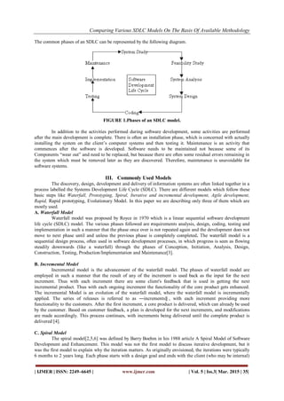 Comparing Various SDLC Models On The Basis Of Available Methodology
| IJMER | ISSN: 2249–6645 | www.ijmer.com | Vol. 5 | Iss.3| Mar. 2015 | 35|
The common phases of an SDLC can be represented by the following diagram.
FIGURE 1.Phases of an SDLC model.
In addition to the activities performed during software development, some activities are performed
after the main development is complete. There is often an installation phase, which is concerned with actually
installing the system on the client‘s computer systems and then testing it. Maintenance is an activity that
commences after the software is developed. Software needs to be maintained not because some of its
Components ―wear out‖ and need to be replaced, but because there are often some residual errors remaining in
the system which must be removed later as they are discovered. Therefore, maintenance is unavoidable for
software systems.
III. Commonly Used Models
The discovery, design, development and delivery of information systems are often linked together in a
process labelled the Systems Development Life Cycle (SDLC). There are different models which follow these
basic steps like Waterfall, Prototyping, Spiral, Iterative and incremental development, Agile development,
Rapid, Rapid prototyping, Evolutionary Model. In this paper we are describing only three of them which are
mostly used.
A. Waterfall Model
Waterfall model was proposed by Royce in 1970 which is a linear sequential software development
life cycle (SDLC) model. The various phases followed are requirements analysis, design, coding, testing and
implementation in such a manner that the phase once over is not repeated again and the development does not
move to next phase until and unless the previous phase is completely completed. The waterfall model is a
sequential design process, often used in software development processes, in which progress is seen as flowing
steadily downwards (like a waterfall) through the phases of Conception, Initiation, Analysis, Design,
Construction, Testing, Production/Implementation and Maintenance[3].
B. Incremental Model
Incremental model is the advancement of the waterfall model. The phases of waterfall model are
employed in such a manner that the result of any of the increment is used back as the input for the next
increment. Thus with each increment there are some client's feedback that is used in getting the next
incremental product. Thus with each ongoing increment the functionality of the core product gets enhanced.
The incremental Model is an evolution of the waterfall model, where the waterfall model is incrementally
applied. The series of releases is referred to as ―increments‖ , with each increment providing more
functionality to the customers. After the first increment, a core product is delivered, which can already be used
by the customer. Based on customer feedback, a plan is developed for the next increments, and modifications
are made accordingly. This process continues, with increments being delivered until the complete product is
delivered [4].
C. Spiral Model
The spiral model[2,5,6] was defined by Barry Boehm in his 1988 article A Spiral Model of Software
Development and Enhancement. This model was not the first model to discuss iterative development, but it
was the first model to explain why the iteration matters. As originally envisioned, the iterations were typically
6 months to 2 years long. Each phase starts with a design goal and ends with the client (who may be internal)
 