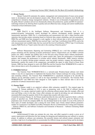 Comparing Various SDLC Models On The Basis Of Available Methodology
| IJMER | ISSN: 2249–6645 | www.ijmer.com | Vol. 5 | Iss.3| Mar. 2015 | 37|
C. Merant Tracker
Merant Tracker[10] automates the capture, management and communication of issues across project
teams in development and non-development projects alike. Merant delivers the industries most flexible and
comprehensive enterprise change management solutions. Already in use at thousands of organizations across
the globe, Merant‗s products and services dramatically enhance the productivity, quality and ROI of customers‗
technology initiatives by allowing them to quickly and cost-effectively track, manage and control modifications
in business-critical information assets.
D. PQM Plus
PQM Plus[11] is the Intelligent Software Measurement and Estimating Tool. It is a
productivity/quality measurement system developed for software development project managers and
measurement specialists. PQM Plus is a benchmarking and measurement tool with a robust function point
repository that provides project estimating based on historical data, project scheduling, and risk assessments.
PQM Plus and SMR have been designed to work together to share relevant data to aid in the production of
software measurement reports. PQM Plus has received Type 1 and Type 2 certification from IFPUG, and is the
only measurement tool available today that has received this level of certification. IFPUG Type 2 Certification
requires PQM Plus be an "Expert system that aids in the counting of function points."
E. SMR
Software Measurement, Reporting and Estimating (SMR)[12] are a tool that automates software
project estimating and the reporting of project performance metrics. Organizations can use SMR to estimate
project size, effort, schedule and staffing early in the life-cycle using in-house and/or industry benchmarks.
Once the project is complete SMR is used to capture project data, report the performance of development
projects, and compare the performance to in-house and/or industry benchmarks. SMR's intuitive interface
allows a user to quickly develop project estimates, enter key project statistics, compare the performance to
benchmarks, analyze the results of the comparisons, and publish the report in either Word or Power Point
formats. SMR has been designed to work with PQM Plus and the Function Point WORKBENCH in order to
share relevant data to aid in the production of software measurement reports.
F. WORKBECNCH 6.0
The Function Point WORKBENCH[12] is a network-ready Windows-based software tool which
makes it easy for an organization to implement the Function Point Analysis technique for sizing, estimating,
and evaluating software. The Function Point WORKBENCH is specifically designed to be sale-able for
effective use by individual counters as well as for large distributed IT environments. The Function Point
WORKBENCH™ and SMR have been designed to work together to share relevant data to aid in the
production of software measurement reports.
G. Putnam Model
The Putnam model is an empirical software effort estimation model[13]. The original paper by
Lawrence H. Putnam published in 1978 is seen as pioneering work in the field of software process
modeling[14]. As a group, empirical models work by collecting software project data (for example, effort and
size) and fitting a curve to the data. Future effort estimates are made by providing size and calculating the
associated effort using the equation which fit the original data (usually with some error).
Created by Lawrence Putnam, Sr. the Putnam model describes the time and effort required to finish a software
project of specified size. SLIM (Software LIfe-cycle Management) is the name given by Putnam to the
proprietary suite of tools his company QSM, Inc. has developed based on his model. It is one of the earliest of
these types of models developed, and is among the most widely used. Closely related software parametric
models are Constructive Cost Model (CoCoMo), Parametric Review of Information for Costing and Evaluation
– Software (PRICE-S), and Software Evaluation and Estimation of Resources – Software Estimating Model
(SEER-SEM).
H. QSM-SLIM
SLIM-Estimate[15] helps you estimate the cost, time, and effort required to satisfy a given set of
system requirements and determine the best strategy for designing and implementing your software or systems
project. In addition to software cost estimation, this powerful systems and software project estimation tool
provides a high level of configurability to accommodate the different design processes being used by developers
 