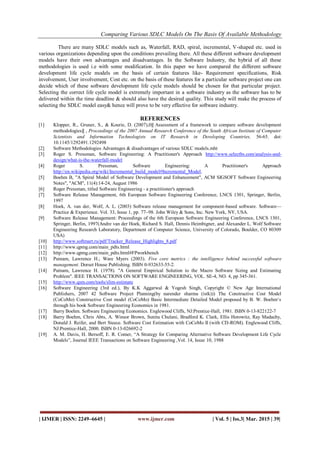 Comparing Various SDLC Models On The Basis Of Available Methodology
| IJMER | ISSN: 2249–6645 | www.ijmer.com | Vol. 5 | Iss.3| Mar. 2015 | 39|
There are many SDLC models such as, Waterfall, RAD, spiral, incremental, V-shaped etc. used in
various organizations depending upon the conditions prevailing there. All these different software development
models have their own advantages and disadvantages. In the Software Industry, the hybrid of all these
methodologies is used i.e with some modification. In this paper we have compared the different software
development life cycle models on the basis of certain features like- Requirement specifications, Risk
involvement, User involvement, Cost etc. on the basis of these features for a particular software project one can
decide which of these software development life cycle models should be chosen for that particular project.
Selecting the correct life cycle model is extremely important in a software industry as the software has to be
delivered within the time deadline & should also have the desired quality. This study will make the process of
selecting the SDLC model easy& hence will prove to be very effective for software industry.
REFERENCES
[1] Klopper, R., Gruner, S., & Kourie, D. (2007),0‖ Assessment of a framework to compare software development
methodologies‖ , Proceedings of the 2007 Annual Research Conference of the South African Institute of Computer
Scientists and Information Technologists on IT Research in Developing Countries, 56-65. doi:
10.1145/1292491.1292498
[2] Software Methodologies Advantages & disadvantages of various SDLC models.mht
[3] Roger S. Pressman, Software Engineering: A Practitioner's Approach http://www.selectbs.com/analysis-and-
design/what-is-the-waterfall-model
[4] Roger S. Pressman, Software Engineering: A Practitioner's Approach
http://en.wikipedia.org/wiki/Incremental_build_model#Incremental_Model.
[5] Boehm B, "A Spiral Model of Software Development and Enhancement", ACM SIGSOFT Software Engineering
Notes", "ACM", 11(4):14-24, August 1986
[6] Roger Pressman, titled Software Engineering - a practitioner's approach
[7] Software Release Management, 6th European Software Engineering Conference, LNCS 1301, Springer, Berlin,
1997
[8] Hoek, A. van der, Wolf, A. L. (2003) Software release management for component-based software. Software—
Practice & Experience. Vol. 33, Issue 1, pp. 77–98. John Wiley & Sons, Inc. New York, NY, USA.
[9] Software Release Management: Proceedings of the 6th European Software Engineering Conference, LNCS 1301,
Springer, Berlin, 1997(Andre van der Hoek, Richard S. Hall, Dennis Heimbigner, and Alexander L. Wolf Software
Engineering Research Laboratory, Department of Computer Science, University of Colorado, Boulder, CO 80309
USA)
[10] http://www.softmart.ru/pdf/Tracker_Release_Highlights_8.pdf
[11] http://www.qpmg.com/main_pdts.html
[12] http://www.qpmg.com/main_pdts.html#FPworkbench
[13] Putnam, Lawrence H.; Ware Myers (2003). Five core metrics : the intelligence behind successful software
management. Dorset House Publishing. ISBN 0-932633-55-2.
[14] Putnam, Lawrence H. (1978). "A General Empirical Solution to the Macro Software Sizing and Estimating
Problem". IEEE TRANSACTIONS ON SOFTWARE ENGINEERING, VOL. SE-4, NO. 4, pp 345-361.
[15] http://www.qsm.com/tools/slim-estimate
[16] Software Engineering (3rd ed.), By K.K Aggarwal & Yogesh Singh, Copyright © New Age International
Publishers, 2007 42 Software Project Planning(by narender sharma (istk))) The Constructive Cost Model
(CoCoMo) Constructive Cost model (CoCoMo) Basic Intermediate Detailed Model proposed by B. W. Boehm‗s
through his book Software Engineering Economics in 1981.
[17] Barry Boehm. Software Engineering Economics. Englewood Cliffs, NJ:Prentice-Hall, 1981. ISBN 0-13-822122-7
[18] Barry Boehm, Chris Abts, A. Winsor Brown, Sunita Chulani, Bradford K. Clark, Ellis Horowitz, Ray Madachy,
Donald J. Reifer, and Bert Steece. Software Cost Estimation with CoCoMo II (with CD-ROM). Englewood Cliffs,
NJ:Prentice-Hall, 2000. ISBN 0-13-026692-2
[19] A. M. Davis, H. Bersoff, E. R. Comer, ―A Strategy for Comparing Alternative Software Development Life Cycle
Models‖, Journal IEEE Transactions on Software Engineering ,Vol. 14, Issue 10, 1988
 