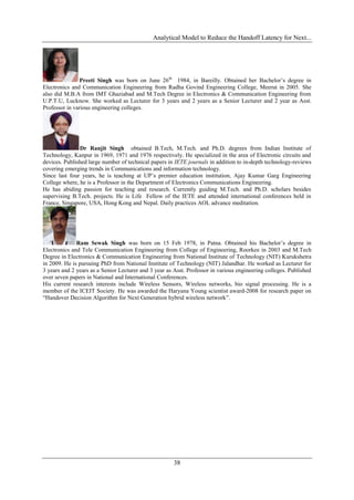 Analytical Model to Reduce the Handoff Latency for Next...




               Preeti Singh was born on June 26th 1984, in Bareilly. Obtained her Bachelor’s degree in
Electronics and Communication Engineering from Radha Govind Engineering College, Meerut in 2005. She
also did M.B.A from IMT Ghaziabad and M.Tech Degree in Electronics & Communication Engineering from
U.P.T.U, Lucknow. She worked as Lecturer for 3 years and 2 years as a Senior Lecturer and 2 year as Asst.
Professor in various engineering colleges.




               Dr Ranjit Singh obtained B.Tech, M.Tech. and Ph.D. degrees from Indian Institute of
Technology, Kanpur in 1969, 1971 and 1976 respectively. He specialized in the area of Electronic circuits and
devices. Published large number of technical papers in IETE journals in addition to in-depth technology-reviews
covering emerging trends in Communications and information technology.
Since last four years, he is teaching at UP’s premier education institution, Ajay Kumar Garg Engineering
College where, he is a Professor in the Department of Electronics Communications Engineering.
He has abiding passion for teaching and research. Currently guiding M.Tech. and Ph.D. scholars besides
supervising B.Tech. projects. He is Life Fellow of the IETE and attended international conferences held in
France, Singapore, USA, Hong Kong and Nepal. Daily practices AOL advance meditation.




              Ram Sewak Singh was born on 15 Feb 1978, in Patna. Obtained his Bachelor’s degree in
Electronics and Tele Communication Engineering from College of Engineering, Roorkee in 2003 and M.Tech
Degree in Electronics & Communication Engineering from National Institute of Technology (NIT) Kurukshetra
in 2009. He is pursuing PhD from National Institute of Technology (NIT) Jalandhar. He worked as Lecturer for
3 years and 2 years as a Senior Lecturer and 3 year as Asst. Professor in various engineering colleges. Published
over seven papers in National and International Conferences.
His current research interests include Wireless Sensors, Wireless networks, bio signal processing. He is a
member of the ICEIT Society. He was awarded the Haryana Young scientist award-2008 for research paper on
“Handover Decision Algorithm for Next Generation hybrid wireless network”.




                                                       38
 