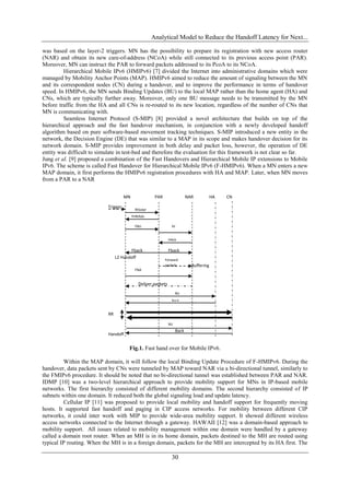 Analytical Model to Reduce the Handoff Latency for Next...

was based on the layer-2 triggers. MN has the possibility to prepare its registration with new access router
(NAR) and obtain its new care-of-address (NCoA) while still connected to its previous access point (PAR).
Moreover, MN can instruct the PAR to forward packets addressed to its PcoA to its NCoA.
         Hierarchical Mobile IPv6 (HMIPv6) [7] divided the Internet into administrative domains which were
managed by Mobility Anchor Points (MAP). HMIPv6 aimed to reduce the amount of signaling between the MN
and its correspondent nodes (CN) during a handover, and to improve the performance in terms of handover
speed. In HMIPv6, the MN sends Binding Updates (BU) to the local MAP rather than the home agent (HA) and
CNs, which are typically further away. Moreover, only one BU message needs to be transmitted by the MN
before traffic from the HA and all CNs is re-routed to its new location, regardless of the number of CNs that
MN is communicating with.
         Seamless Internet Protocol (S-MIP) [8] provided a novel architecture that builds on top of the
hierarchical approach and the fast handover mechanism, in conjunction with a newly developed handoff
algorithm based on pure software-based movement tracking techniques. S-MIP introduced a new entity in the
network, the Decision Engine (DE) that was similar to a MAP in its scope and makes handover decision for its
network domain. S-MIP provides improvement in both delay and packet loss, however, the operation of DE
entity was difficult to simulate in test-bed and therefore the evaluation for this framework is not clear so far.
Jung et al. [9] proposed a combination of the Fast Handovers and Hierarchical Mobile IP extensions to Mobile
IPv6. The scheme is called Fast Handover for Hierarchical Mobile IPv6 (F-HMIPv6). When a MN enters a new
MAP domain, it first performs the HMIPv6 registration procedures with HA and MAP. Later, when MN moves
from a PAR to a NAR

                                      MN               PAR                  NAR           HA   CN

                            Trigger
                                            RtSolpr
                                           PrRtAdv

                                            FBU                  HI


                                                                HAck

                                        Fback                   Fback
                                 L2 Handoff                  Forward
                                                             packets          Buffering
                                            FNA


                                              Deliver packets
                                                                     BU
                                                                 Back


                            RR

                                                                BU
                                                                     Back
                            Handoff

                            Complet    Fig.1. Fast hand over for Mobile IPv6.
                            ed
          Within the MAP domain, it will follow the local Binding Update Procedure of F-HMIPv6. During the
handover, data packets sent by CNs were tunneled by MAP toward NAR via a bi-directional tunnel, similarly to
the FMIPv6 procedure. It should be noted that no bi-directional tunnel was established between PAR and NAR.
IDMP [10] was a two-level hierarchical approach to provide mobility support for MNs in IP-based mobile
networks. The first hierarchy consisted of different mobility domains. The second hierarchy consisted of IP
subnets within one domain. It reduced both the global signaling load and update latency.
          Cellular IP [11] was proposed to provide local mobility and handoff support for frequently moving
hosts. It supported fast handoff and paging in CIP access networks. For mobility between different CIP
networks, it could inter work with MIP to provide wide-area mobility support. It showed different wireless
access networks connected to the Internet through a gateway. HAWAII [12] was a domain-based approach to
mobility support. All issues related to mobility management within one domain were handled by a gateway
called a domain root router. When an MH is in its home domain, packets destined to the MH are routed using
typical IP routing. When the MH is in a foreign domain, packets for the MH are intercepted by its HA first. The

                                                                 30
 