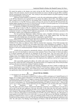 Analytical Model to Reduce the Handoff Latency for Next...

HA tunnel the packets to the domain root router serving the MH. When the MH moves between different
subnets of the same domain, only the route from the domain root router to the BS serving the MH is modified,
and the remaining path remains the same. Thus, during an intra domain handoff, the global signaling message
load and handoff latency was reduced.
          Optimized smooth handoff [13] proposed to solve the route optimization problem in MIPv6. As soon
as the MN has obtained its new regional CoA, it will register this address with its GFA. After Binding Update,
when a packet arrives in the previous FA, the binding cache is checked and the packet is tunneled to the new
FA, who delivers it to the MN. However, packets arriving at the previous FA after the MN left and before the
binding update message from the new FA received are lost. In order to avoid this packet loss, FAs are provided
with a circular buffer referred to as the Forwarding Buffer.
          In Optimistic F-HMIPv6 [14] framework (referred to as OF-HMIPv6), we removed the DAD function
from NAR and get it done by MN, by combining these together with some necessary modifications to the
handover protocol, provides a significant enhancement to Mobile IP performance.IPv6 provides a very flexible
mechanism for hosts to configure their IP addresses automatically via the Neighbor Discovery procedure [15]
and Stateless Address Auto configuration mechanism [16].
          The host performing Duplication Address Detection sends a Neighbor Solicitation message to the
Solicited-node multicast address including the tentative address in the Target Address field. The node may
retransmit the probe multiple times, but each probe is separated by a specified timer.
          After sending the DAD probe(s), the node waits for RetransTimer, whose value is one second, before it
declares DAD process over. This time badly affects the handover’s overall delay. Some schemes proposed to
reduce latency using DAD were O-DAD, A-DAD, and P-DAD.
O-DAD [17] lets nodes use addresses before DAD has checked their uniqueness. If the DAD procedure later
reports that an address is already in use, the mobile node using it must immediately de configure it. This can
penalize both the mobile node (by breaking ongoing connections) and the node that rightfully owns the address
(because it will receive misdirected packets). O-DAD is beneficial, use however, if address collision probability
is low.
          A-DAD [18] was proposed to automatically allocate a care-of IPv6 addresses (CoA) for the mobile
nodes that want to be fast handover. Each access router maintains 'Passive Proxy Cache' of which each address
is in advance generated and tested for its uniqueness by the access router. Also, the access router acts as
'Passive Proxy' for an address reserved in 'Passive Proxy Cache' in order not to affect the destination cache and
neighbor cache of its neighbor nodes and not to disturb the normal CoA configuration procedure of the nodes.
During L3 handover, a mobile node requests one of the duplication-free addresses reserved by its target access
router.
          After successfully acquiring the address, the mobile node assigns it on its interface which attaches to
the new link, without the DAD. Consequently, the proposed scheme can completely take off the DAD procedure
and hence the time involved in the existing L3 handover schemes.
          The Proactive DAD [19] approach used topology information and layer-2 signals to predict the new
network domains prior to or in parallel with layer-3 hand off. P-DAD doesn’t require a reserve of IP addresses
and thus better utilizes address space. Also P-DAD access routers need only maintain soft state. This scheme
can significantly reduce both hand-off latency and packet loss as compared to O-DAD and A-DAD.

                                  II.         ANALYTICAL MODEL
 A. Fast Handovers for Mobile IPv6 (F-MIPv6)
          FMIPv6 [5] is an extension of Mobile IPv6. It allows an MN to anticipate an L3 handoff based on L2
triggers. An L2 trigger contains information on the MN link layer connection and on the link layer identification
of different entities. F-MIPv6 uses L2 triggers to optimize the MN movements in two ways: anticipated handoff
and tunnel-based handoff. In this paper, we focus on anticipated handoff, as tunnel-based handoff is unfeasible
for some L2 technologies [13]. The anticipated handoff procedure of F-MIPv6 is shown in Fig. 1. When an MN
receives an L2 trigger, it sends a Router Solicitation for Proxy (RtSolPr) to the old AR (oAR) with an identifier
of         the         attachment       point        to       which         it       wants      to         move.
The oAR replies with a Proxy Router Advertisement (PrRtAdv) containing a recommended new CoA (nCoA) as
well as the IP and link layer addresses of the new AR (nAR). At the same time, the oAR sends a Handover
Initiate (HI) message to the nAR indicating the MN’s oCoA and the proposed nCoA. The nAR informs the oAR
with a Handover Acknowledge (HACK) message indicating whether the proposed nCoA is valid or not. If the
nCoA is valid, the oAR prepares to forward packets for the MN to the nCoA. Otherwise, the oAR prepares to
tunnel packets for the MN to the oCoA at the nAR. As soon as the MN receives the PrRtAdv confirming the
pending L3 handoff and has a nCoA, it sends a Fast Binding Update (F-BU) to the oAR informing the oAR to
forward all the future packets to the nAR. The MN must send this message before breaking the connection to the
oAR. The oAR sends a Fast Binding Acknowledgment (F-BAck) to both the MN and the nAR with the final

                                                       31
 