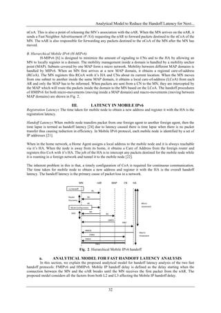 Analytical Model to Reduce the Handoff Latency for Next...

nCoA. This is also a point of releasing the MN’s association with the oAR. When the MN arrives on the nAR, it
sends a Fast Neighbor Advertisement (F-NA) requesting the nAR to forward packets destined to the nCoA of the
MN. The nAR is also responsible for forwarding any packets destined to the oCoA of the MN after the MN has
moved.

B. Hierarchical Mobile IPv6 (H-MIPv6)
        H-MIPv6 [6] is designed to minimize the amount of signaling to CNs and to the HA by allowing an
MN to locally register in a domain. The mobility management inside a domain is handled by a mobility anchor
point (MAP). Subnets covered by one MAP form a micro network. Mobility between different MAP domains is
handled by MIPv6. When an MN first arrives at a new MAP domain, it obtains a regional care-of-address
(RCoA). The MN registers this RCoA with it’s HA and CNs about its current location. When the MN moves
from one subnet to another inside the same MAP domain, it obtains a local care-of-address (LCoA) from each
AR and only the MAP has to be informed. When packets are sent from a CN to the MN, they are intercepted by
the MAP which will route the packets inside the domain to the MN based on the LCoA. The handoff procedures
of HMIPv6 for both micro-movements (moving inside a MAP domain) and macro-movements (moving between
MAP domains) are shown in Fig. 2.

                               III.                   LATENCY IN MOBILE IPv6
Registration Latency: The time taken for mobile node to obtain a new address and register it with the HA is the
registration latency.

Handoff Latency: When mobile node transfers packet from one foreign agent to another foreign agent, then the
time lapse is termed as handoff latency [24] due to latency caused there is time lapse when there is no packet
transfer thus causing reduction in efficiency. In Mobile IPv6 protocol, each mobile node is identified by a set of
IP addresses [21].

When in the home network, a Home Agent assigns a local address to the mobile node and it is always reachable
via it’s HA. When the node is away from its home, it obtains a Care of Address from the foreign router and
registers this CoA with it’s HA. The job of the HA is to intercept any packets destined for the mobile node while
it is roaming in a foreign network and tunnel it to the mobile node [22].

The inherent problem in this is that, a timely configuration of CoA is required for continuous communication.
The time taken for mobile node to obtain a new address and register it with the HA is the overall handoff
latency. The handoff latency is the primary cause of packet loss in a network.

                                         MN                 nAR        MAP    CN   HA

                            L2 Handoff
                                                      RS

                            Router             RA
                            Discovery
                                               NS                                        Micro-
                                                                                         movement
                              NCoA Configuration
                                                   NA
                               DAD                                BU

                                                                   LBACK
                                                                             HBU


                                              HBACK
                                                                                        Macro-
                                                   CNBU                                 movement
                                              CBAck

                                                           Data

                                         Fig. 2. Hierarchical Mobile IPv6 handoff

        a.       ANALYTICAL MODEL FOR FAST HANDOFF LATENCY ANALYSIS
        In this section, we explain the proposed analytical model for handoff latency analysis of the two fast
handoff protocols: FMIPv6 and HMIPv6. Mobile IP handoff delay is defined as the delay starting when the
connection between the MN and the oAR breaks until the MN receives the first packet from the nAR. The
proposed model considers all the factors from both L2 and L3 affecting the Mobile IP handoff delay.


                                                                   32
 