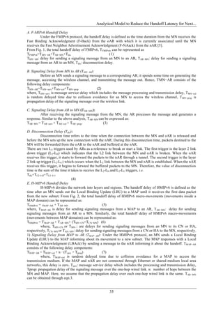Analytical Model to Reduce the Handoff Latency for Next...

A. F-MIPv6 Handoff Delay
         Under the FMIPv6 protocol, the handoff delay is defined as the time duration from the MN receives the
Fast Binding Acknowledgment (F-Back) from the oAR with which it is currently associated until the MN
receives the Fast Neighbor Advertisement Acknowledgment (F-NAack) from the nAR [5].
From Fig. 1, the total handoff delay of FMIPv6, TFMIPv6, can be represented as
TFMIPv6=TMN−AR+TAR−MN+Tdis                            (1)
TMN−AR: delay for sending a signaling message from an MN to an AR, TAR−MN: delay for sending a signaling
message from an AR to an MN, Tdis: disconnection delay.

B. Signaling Delay from MN to AR (TMN−AR):
         Before an MN sends a signaling message to a corresponding AR; it spends some time on generating the
message, accessing the wireless channel, and transmitting the message out. Hence, TMN−AR consists of the
following delay components:
TMN−AR=TMN−serv+TMN−col+TMN−prop              (2)
where, TMN−serv: is message service delay which includes the message processing and transmission delay, TMN−col
is random delayed time due to collision avoidance for an MN to access the wireless channel, TMN−prop is
propagation delay of the signaling message over the wireless link.

C. Signaling Delay from AR to MN (TAR−MN):
         After receiving the signaling message from the MN, the AR processes the message and generates a
response. Similar to the above analysis, TAR−MN can be expressed as:
TAR−MN = TAR−serv + TAR−col + TAR−prop.            (3)

D. Disconnection Delay (Tdis):
          Disconnection time refers to the time when the connection between the MN and oAR is released and
before the MN sets up the new connection with the nAR. During this disconnection time, packets destined to the
MN will be forwarded from the oAR to the nAR and buffered at the nAR.
There are two L2 triggers used by ARs as a reference to break or start a link. The first trigger is the layer 2 link
down trigger (L2-LD) which indicates that the L2 link between the MN and oAR is broken. When the oAR
receives this trigger, it starts to forward the packets to the nAR through a tunnel. The second trigger is the layer
2 link up trigger (L2-LU) which occurs when the L2 link between the MN and nAR is established. When the nAR
receives this trigger, it begins to forward the buffered packets to the MN. Therefore, the value of disconnection
time is the sum of the time it takes to receive the L2-LD and L2-LU triggers, i.e.
Tdis=TL2−LD+TL2−LU
                                  (4)
E. H-MIPv6 Handoff Delay
          H-MIPv6 divides the network into layers and regions. The handoff delay of HMIPv6 is defined as the
time after an MN sends out the Local Binding Update (LBU) to a MAP until it receives the first data packet
from the new subnet. From Fig. 2, the total handoff delay of HMIPv6 micro-movements (movements inside a
MAP domain) can be represented as:
THMIPv6 = TMAP−AR + TAR−MN                           (5)
where, TMAP−AR is delay for sending signaling messages from a MAP to an AR, TAR−MN: delay for sending
signaling messages from an AR to a MN. Similarly, the total handoff delay of HMIPv6 macro-movements
(movements between MAP domains) can be represented as:
THMIPv6 = TMAP−AR + TAR−MN+ (TMN−CN+TCN−MN) (6)
          where, TMN−CN or TMN−: are delays for sending signaling messages from an MN to its CN or HA,
respectively, TCN−MN or THA−MN: delay for sending signaling messages from a CN or HA to the MN, respectively.
1) Signaling Delay from MAP to AR (TMAP−AR): Under the HMIPv6 protocol, an MN sends a Local Binding
Update (LBU) to the MAP informing about its movement to a new subnet. The MAP responses with a Local
Binding Acknowledgment (LBAck) by sending a message to the nAR informing it about the handoff. TMAP−AR
consists of the following delay components:
TMAP−AR = TMAP−col + n · (Tserv + Tprop)             (7)
          where, TMAP−col is random delayed time due to collision avoidance for a MAP to access the
transmission medium. If the MAP and nAR are not connected through Ethernet or shared-medium local area
networks, this delay is zero. Tserv: message service delay which includes the processing and transmission delay,
Tprop: propagation delay of the signaling message over the one-hop wired link. n: number of hops between the
MN and MAP. Here, we assume that the propagation delay over each one-hop wired link is the same. TAR−MN
can be obtained through eqn.3.


                                                        33
 