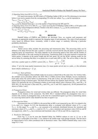 Analytical Model to Reduce the Handoff Latency for Next...

2) Signaling Delay from MN to CN (TMN−CN):
          For macro-movements, the MN sends a CN Binding Update (CBU) to its CNs informing its movement
before it can receive packets from the corresponding CN in the new subnet. TMN−CN can be expressed as:
TMN−CN = TMN−AR + TAR−CN
        =TMN−AR+m. (Tserv+Tprop)                 (8)
TMN−AR can be obtained from eqn. 2. m is the number of hops between the MN and CN.
3) Signaling Delay from CN to MN (TCN−MN): Upon receiving the CN Binding Update (CBU), a CN replies with
a CN Binding Acknowledgment (CBAck). Similar to the above analysis, TCN−MN can be constructed as:
TCN−MN = TCN−AR + TAR−MN
         =m· (Tserv+Tprop) +TAR−MN.               (9)

                                          IV.          RESULTS
         Handoff delays of FMIPv6 and HMIPv6 are discussed. Now, we examine each parameter and
determine an appropriate model to represent the changing range of each parameter. The value of each parameter
varies based on different forms: constantly, within a certain range, or randomly following a particular
probability distribution.

1) Service Delay:
          Packet service delay includes the processing and transmission delay. The processing delay can be
defined as the delay between the time a packet is correctly received and the time the packet is assigned to an
outgoing queue for transmission. This delay depends on the processing speed of the node and the number of
packets in the buffer of the node waiting for processing. Transmission delay is the time required to transmit the
whole packet. It depends on the packet length and the link speed. We use the M/M/1 queuing model for the
service delay by assuming that there is no packet loss at each node (MN or AR). The service delay is then the
                                                                     1    1/ 
total time a packet spent in a M/M/1 system [24], i.e.   Tserv                                             (10)
                                                                      1 
where,  1/  is the mean packet transmission time.  is mean packet arrival rate to a node, ρ is the utilization
factor which is defined as ρ =  /  .

2) Collision / Back-off Delay:
         Collision happens when multiple nodes try to access a shared link at the same time. For wireless links,
the multiple access procedure follows the IEEE 802.11 CSMA (Carrier Sense Multiple Access) mechanism.
Each node senses the carrier before its transmission. If the link is busy, the node waits for a random back-off
period before trying to transmit again. This back-off time follows the equation: back-off time = CW · slot time,
where CW represents the size of contention window in each node whose value is between CWmin and CWmin. In
IEEE 802.11b, the slot time is 20μs and CWmin and CWmax are 31 and 1023, respectively. All the parameters are
shown in Tables 1 and 2.

3) Propagation Delay:
          Propagation delays for wired and wireless links are different. The propagation delay for wired links
depends on the distance of the connection. The IEEE 802.11 standard defines the propagation time over a
wireless link, namely air propagation time, as the time for a transmitted signal to go from a transmitting station
to a receiving station and its value should be less than or equal to 1μs.

4) Disconnection Delay:
         Disconnection time in F-MIPv6 is the period that an MN is not connected to any AR. It is related to the
L2-LD and L2-LU triggers. In [15], the disconnection delay is evaluated with different values of TL2−LD and
TL2−LU. In this paper, TL2−LD and TL2−LU are assumed to be uniformly distributed between the minimum and
maximum values of TL2−LD and TL2−LU used in [15]. TL2−LD has a minimum and maximum value of 60 ms and 80
ms respectively, while TL2−LU has a minimum and maximum value of 120 ms and 160 ms, respectively.

A. Results for 100 Samples:
         From Fig. 3, it can be seen that Handoff Delay for FMIPv6 reduces to zero in 1.3 sec or the
connectivity is achievable in less than 1.3 sec whenever the mobile node visits foreign network. This has led to
an improvement of 43% when considered with its theoretical values. Thus FMIPv6 handoff delay varies in the
range 0.2-1.5 sec.


                                                       34
 