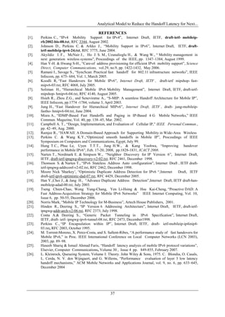 Analytical Model to Reduce the Handoff Latency for Next...

                                            REFERENCES
[1].    Perkins C., “IPv4 Mobility Support for IPv4", Internet Draft, IETF, draft-ietf- mobileip-
        rfc2002-bis-08.txt, RFC 3344, August 2002.
[2].    Johnson D., Perkins C. & Arkko J., “Mobility Support in IPv6”, Internet Draft, IETF, draft-
        ietf-mobileip-ipv6-24.txt, RFC 3775, June 2004.
[3].    Akyildiz I. F., McNair J., Ho J. S. M., Uzunalioglu H., & Wang W., “ Mobility management in
        next generation wireless systems”, Proceedings of the IEEE, pp. 1347–1384, August 1999.
[4].    Han Y-H. & Hwang S-H., “Care-of address provisioning for efficient IPv6 mobility support”, Science
        Direct, Computer Communications, vol.29, no.9, pp. 1422-1432, May 2006.
[5].    Ramani I., Savage S., “SyncScan: Practical fast handoff for 802.11 infrastructure networks”, IEEE
        Infocom, pp. 675- 684, Vol. 1, March 2005.
[6].    Koodli R, “Fast Handovers for Mobile IPv6”, Internet Draft, IETF , draft-ietf mipshop- fast-
        mipv6-03.txt, RFC 4068, July 2005.
[7].    Soliman H., “Hierarchical Mobile IPv6 Mobility Management”, Internet Draft, IETF, draft-ietf-
        mipshop- hmipv6-04.txt, RFC 4140, August 2005.
[8].    Hsieh R., Zhou Z.G., and Seneviratne A., “S-MIP: A seamless Handoff Architecture for Mobile IP”,
        IEEE Infocom, pp.1774 -1784, volume 3, April 2003.
[9].    Jung H., “Fast Handover for Hierarchical MIPv6”, Internet Draft, IETF , draft- jung-mobileip-
        fastho- hmipv6-04.txt, June 2004.
[10].   Misra A., “IDMP-Based Fast Handoffs and Paging in IP-Based 4 G Mobile Networks,” IEEE
        Commun. Magazine, Vol. 40, pp. 138–45, Mar. 2002.
[11].   Campbell A. T., “Design, Implementation, and Evaluation of Cellular IP,” IEEE Personal Commun.,
        pp. 42–49, Aug. 2000.
[12].   Ramjee R., “HAWAII: A Domain-Based Approach for Supporting Mobility in Wide-Area Wireless
[13].   Perkins C. & Wang K.Y.,“Optimized smooth handoffs in Mobile IP”, Proceedings of IEEE
        Symposium on Computers and Communications, Egypt, July 99.
[14].   Hung T.C., Phuc Le, Uyen T.T.T., Jung H.W., & Kang Yoohwa, “Improving handover
        performance in Mobile IPv6”, Feb. 17-20, 2008, pp.1828-1831, ICACT 2008.
[15].   Narten T., Nordmark E. & Simpson W., “Neighbor Discovery for IP Version 6”, Internet Draft,
        IETF, draft-ietf-ipngwg-discovery-v2-02.txt, RFC 2461, December 1998.
[16].   Thomson S. & Narten T., “IPv6 Stateless Address Auto configuration”, Internet Draft , IETF draft-
        ietf-ipngwg-addrconf-v2-02.txt, RFC 2462, December 1998.
[17].   Moore Nick 'Sharkey’, “Optimistic Duplicate Address Detection for IPv6 “,Internet      Draft, IETF
        draft-ietf-ipv6-optimistic-dad-07.txt, RFC 4429, December 2005.
[18].   Han Y.,Choi J., & Jang H., “Advance Duplicate Address Detection”,Internet Draft, IETF draft-han-
        mobileip-adad-00.txt, July 2003.
[19].   Tseng Chien-Chao, Wong Yung-Chang, Yen Li-Hsing & Hsu Kai-Cheng, “Proactive DAD: A
        Fast Address-Acquisition Strategy for Mobile IPv6 Networks” IEEE Internet Computing, Vol. 10,
        Issue 6, pp. 50-55, December 2006.
[20].   Norris Mark, “Mobile IP Technology for M-Business”, Artech House Publishers, 2001.
[21].   Hinden R., Deering S., “IP Version 6 Addressing Architecture”, Internet Draft, IETF, draft-ietf-
        ipngwg-addr-arch-v2-06.txt, RFC 2373, July 1998.
[22].   Conta A.& Deering S., “Generic Packet Tunneling in IPv6 Specification”, Internet Draft,
        IETF, draft- ietf- ipngwg-ipv6-tunnel-08.txt, RFC 2473, December1998.
[23].   Perkins C., “IP Encapsulation within IP”, Internet Draft, IETF, draft- ietf-mobileip-ip4inip4-
        03.txt, RFC 2003, October 1995.
[24].   M. Torrent-Moreno, X. Perez-Costa, and S. Sallent-Ribes, “A performance study of fast handovers for
        Mobile IPv6,” in Proc. IEEE International Conference on Local Computer Networks (LCN 2003),
        2003, pp. 89–98.
[25].   Haseeb Shariq & Ismail Ahmad Faris, “Handoff latency analysis of mobile IPv6 protocol variations”,
        Elsevier, Computer Communications, Volume 30 , Issue 4 pp. 849-855, February 2007.
[26].   L. Kleinrock, Queueing System, Volume I: Theory. John Wiley & Sons, 1975. C. Blondia, O. Casals,
        L. Cerda, N. V. den Wijngaert, and G. Willems, “Performance evaluation of layer 3 low latency
        handoff mechanisms,” ACM Mobile Networks and Applications Journal, vol. 9, no. 6, pp. 633–645,
        December 2004




                                                   37
 