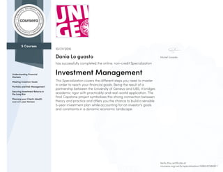 5 Courses
Understanding Financial
Markets
Meeting Investors' Goals
Portfolio and Risk Management
Securing Investment Returns in
the Long Run
Planning your Client's Wealth
over a 5-year Horizon
Michel Girardin
10/21/2016
Dania Lo guasto
has successfully completed the online, non-credit Specialization
Investment Management
This Specialization covers the different steps you need to master
in order to reach your financial goals. Being the result of a
partnership between the University of Geneva and UBS, it bridges
academic rigor with practicality and real-world application. The
final Capstone project symbolizes this strong connection between
theory and practice and offers you the chance to build a sensible
5-year investment plan while accounting for an investor's goals
and constraints in a dynamic economic landscape.
Verify this certificate at:
coursera.org/verify/specialization/32BM3YS8KBFY
 