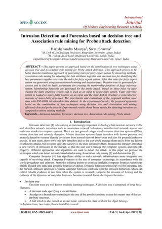 International
OPEN ACCESS Journal
Of Modern Engineering Research (IJMER)
| IJMER | ISSN: 2249–6645 | www.ijmer.com | Vol. 5 | Iss.4| Apr. 2015 | 31|
Intrusion Detection and Forensics based on decision tree and
Association rule mining for Probe attack detection
Harishchandra Maurya1
, Swati Sharma2
1
M .Tech (C.S) (Assistant Professor, Bhagwant University, Ajmer, India)
2
M .Tech (C.S) (Scholar, Bhagwant University, Ajmer, India)
Department of Computer Sciences and Engineering Bhagwant University, Ajmer, India
I. Introduction
Intrusion detection [1] is becoming an increasingly important technology that monitors network traffic
and identifies network intrusions such as anomalous network behaviours, unauthorized network access, and
malicious attacks to computer systems. There are two general categories of intrusion detection systems (IDSs):
misuse detection and anomaly detection. Misuse detection systems detect intruders with known patterns, and
anomaly detection systems identify deviations from normal network behaviours and alert for potential unknown
attacks. In past years, there were only few intruders and so the user could manage them easily from the known
or unknown attacks, but in recent years the security is the most serious problem. Because the intruders introduce
a new variety of intrusions in the market, so that the user can’t manage the computer systems and networks
properly. Different approaches and algorithms are used to detect the attack. In this paper we propose the
techniques which can detect network based attacks using Association rule mining [2] and decision tree [3].
Computer forensics [4]. has significant ability to make network infrastructures more integrated and
capable of surviving attack. Computer Forensics is the use of computer technology, in accordance with the
lawful procedures and criterion. From the evidence points to technical analysis, computer forensics technology
mainly divided into static and dynamic forensics evidence. Dynamic forensics technology will be integrated into
the firewall, intrusion detection. Dynamic computer forensics combined with the intrusion Detection, which can
collect reliable evidence in real time when the system is invaded, complete the invasion of Testing and the
evidence of the dynamics of computer forensics, becomes research focus of computer forensics.
 Decision tree
Decision trees are well known machine learning techniques. A decision tree is composed of three basic
Elements.
 A decision node specifying a test attributes.
 An edge or a branch corresponding to the one of the possible attribute values this means one of the test
attribute outcomes.
 A leaf which is also named an answer node, contains the class to which the object belongs.
In decision trees, two major phases should be ensured:
ABSTRACT—This paper present an approach based on the combination of, two techniques using
decision tree and Association rule mining for Probe attack detection. This approach proves to be
better than the traditional approach of generating rules for fuzzy expert system by clustering methods.
Association rule mining for selecting the best attributes together and decision tree for identifying the
best parameters together to create the rules for fuzzy expert system. After that rules for fuzzy expert
system are generated using association rule mining and decision trees. Decision trees is generated for
dataset and to find the basic parameters for creating the membership functions of fuzzy inference
system. Membership functions are generated for the probe attack. Based on these rules we have
created the fuzzy inference system that is used as an input to neuro-fuzzy system. Fuzzy inference
system is loaded to neuro-fuzzy toolbox as an input and the final ANFIS structure is generated for
outcome of neuro-fuzzy approach. The experiments and evaluations of the proposed method were
done with NSL-KDD intrusion detection dataset. As the experimental results, the proposed approach
based on the combination of, two techniques using decision tree and Association rule mining
efficiently detected probe attacks. Experimental results shows better results for detecting intrusions as
compared to others existing methods.
Keywords—Intrusion detection, Forensics, decision tree, Association rule mining, Probe attack.
 