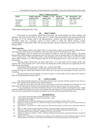 Formulation Properties of Acetylsalicylic Acid Tablet Using Novel Starch from Cola nitida
24
Table 2: Tablets properties
Brand Weight uniformity
g (mean + SD)
Friability % loss
(mean + SD)
Hardness kgf
(mean + SD)
Distegration time
(sec) mean + SD
Test sample 0.11 + 0.01 0.6 + 0.11 4.06 + 0.17 8.65 + 0.17
Vasoprin 0.15 + 0.01 0.93 + 0.07 4.0 + 0.26 9.38 + 0.05
Emprin 0.12 + 0.01 0.6 + 0.01 4.3 + 0.24 10.68+0.24
Microprin 0.28 + 0.00 0.6 + 0.06 8.0 + 0.38 *
*Tablet did not disintegrate after 1 hour
III. DISCUSSION
Kola starch was successfully isolated from Cola nitida. The starch obtained was white, tasteless, and
odourless, with a fine texture (Table 1). It has a pH of 5.5 which is the same the pH of corn starch and within the
pH range of 3-9 for starches used in the pharmaceutical, cosmetic and food industries (Omojola et al,
2010).Kola starch has a moisture content of 9.67% which is within the official moisture content
recommendation of starch (B.P, 2008). The maximal allowable moisture content for corn starch is 14% or less
(Hayma, 2003).
Tablet properties
The percentage variations of the tablets (Table 2) as stated earlier conforms to the standard for weight uniformity
which states that a tablet 80 mg or less should have a deviation of not more than 10% (Ofoefule et al, 2002).
Disintegration time test measures the time required for tablets to break into smaller particles. The British
Pharmacopoeia (2008) stipulates a disintegration time of not more than 15min for uncoated tablets. Test sample tablet (8.65
± 0.17), vasoprin (9.38 ± 0.05) and emprin (10.68 ± 0.24) disintegrated in less than 15min which is the limit for normal
release tablets (Ofoefule et al, 2002). Microprin failed the test for disintegration since it took more than 1h to effect
disintegration.
Statistical analysis showed that, test sample tablet (4.06 ± 0.17) had similar (P>0.05) hardness profile with
vasoprin (4.00 ± 0.26 and emprin (4.30 ± 0.24). however, the disintegration profile of microprint was significantly (P<0.05)
higher than the other batches..
Normal tablet hardness ranges from 4-6kgF (1kg = 1newton), (B.P, 2008).
From the study the sample tablet, vasoprin and emprin passed the hardness test for normal tablet while microprin
exceeded the range for normal tablet hardness which maybe due to the type and concentration of binder used in its
formulation.
The pharmacopoeal limit for friability is less than or equal to 1% (B.P, 2008). From the study, all the brands of
tablet met the pharmacopoeia standard (Table 2).
IV. CONCLUSION
Some physicochemical properties of Cola nitida starch have been examined and these properties have shown to
conform to the standard test for starches used for industrial purposes.
The study has shown that Cola nitida will be a good source of starch and a biomaterial for industrial use. Cola
nitida starch will help reduce the burden on starch obtained from well known sources such as corn, cassava, poatao.
75 mg acetylsalicylic acid tablet formulated conformed to the official standards of disntegration time, weight
uniformity, friability and hardness. The values were compared with other brands of 75 mg acetylsalicylic acid tablets and the
result was positive indicating that the sample acetylsalicylic acid can be used for pharmaceutical dosage forms.
REFERENCES
[1]. AACC (2005). International Approved Method of Analysis. 11th
edition.
[2]. British Pharmacopeia (2002). Her majesty's stationary office, London.
[3]. Monograph on tests of tablets.
[4]. British Pharmacopoeia (2008). British Pharmacopoeial Commission. Her Majesty's Stationery Office, London.
[5]. Builder, P.F.; Emeji, M. and Kunle, O.O. (2004). Some Physico-chemical Properties of Cyperus. Journal of Pharmaceutical and
Allied Science 2(1):138-144.
[6]. Gebre-Mariam, I. And Schmidt, P.C. (2006). Isolation and Physiochemical Properties of Endset Starch. Starch/starke 48(6):208-
214.
[7]. Hayma, J. (2003). Storage of tropical Agricultural Products. Agromisa Foundation, Wageniriga, Netherlands. P84.
[8]. Manek, R.V.; Builders, P.F.; Kolling, W.M.; Emeje, M.; Kunle,O.O. (2012). Physicockemical and binder properties of
starch obtained from Cyperus esculentus. AAPS Pharm. Sci. Tech; 13(2):379-388.
[9]. Ofoefule, S.I.; Okorie, O.; Chukwu, A. (2002). A Textbook of Pharmaceutical Technology and Industrial Pharmacy. Samakin Nig
enterprises pp 59-65.
[10]. Omojola, M.O.I.; Akinkunmi, Y.O.; Olofunsha, K.O.; Egharevby, H.O. and Martin, E.O. (2010). Isolation and Physico-chemical
Characterization of Cola Starch. African Journal of Food, Agriculture, Nutrition and Development 10(7):2884-2900.
 
